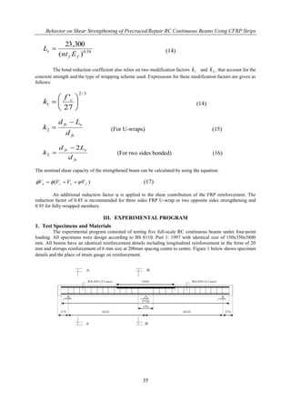 Behavior on Shear Strengthening of Precraced/Repair RC Continuous Beams Using CFRP Strips
35
58.0
)(
300,23
ff
e
Ent
L  (14)
The bond reduction coefficient also relies on two modification factors 1k and 2k , that account for the
concrete strength and the type of wrapping scheme used. Expressions for these modification factors are given as
follows:
3/2
1
27
'






 cf
k (14)
fv
efv
d
Ld
k

2 (For U-wraps) (15)
fv
efv
d
Ld
k
2
2

 (For two sides bonded) (16)
The nominal shear capacity of the strengthened beam can be calculated by using the equation:
)( fscn VVVV   (17)
An additional reduction factor ψ is applied to the shear contribution of the FRP reinforcement. The
reduction factor of 0.85 is recommended for three sides FRP U-wrap or two opposite sides strengthening and
0.95 for fully-wrapped members.
III. EXPERIMENTAL PROGRAM
1. Test Specimens and Materials
The experimental program consisted of testing five full-scale RC continuous beams under four-point
loading. All specimens were design according to BS 8110: Part 1: 1997 with identical size of 150x350x5800
mm. All beams have an identical reinforcement details including longitudinal reinforcement in the form of 20
mm and stirrups reinforcement of 6 mm size at 200mm spacing centre to centre. Figure 1 below shows specimen
details and the place of strain gauge on reinforcement.
 