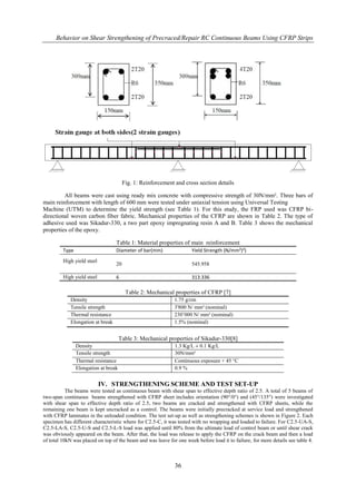 Behavior on Shear Strengthening of Precraced/Repair RC Continuous Beams Using CFRP Strips
36
Fig. 1: Reinforcement and cross section details
All beams were cast using ready mix concrete with compressive strength of 30N/mm². Three bars of
main reinforcement with length of 600 mm were tested under uniaxial tension using Universal Testing
Machine (UTM) to determine the yield strength (see Table 1). For this study, the FRP used was CFRP bi-
directional woven carbon fiber fabric. Mechanical properties of the CFRP are shown in Table 2. The type of
adhesive used was Sikadur-330, a two part epoxy impregnating resin A and B. Table 3 shows the mechanical
properties of the epoxy.
Table 1: Material properties of main reinforcement
Type Diameter of bar(mm) Yield Strength (N/mm²)²)
High yield steel
20 545.958
High yield steel 6 313.336
Table 2: Mechanical properties of CFRP [7]
Density 1.75 g/cm
Tensile strength 3'800 N/ mm² (nominal)
Thermal resistance 230‟000 N/ mm² (nominal)
Elongation at break 1.5% (nominal)
Table 3: Mechanical properties of Sikadur-330[8]
Density 1.3 Kg/L ± 0.1 Kg/L
Tensile strength 30N/mm²
Thermal resistance Continuous exposure + 45 °C
Elongation at break 0.9 %
IV. STRENGTHENING SCHEME AND TEST SET-UP
The beams were tested as continuous beam with shear span to effective depth ratio of 2.5. A total of 5 beams of
two-span continuous beams strengthened with CFRP sheet includes orientation (90°/0°) and (45°/135°) were investigated
with shear span to effective depth ratio of 2.5, two beams are cracked and strengthened with CFRP sheets, while the
remaining one beam is kept uncracked as a control. The beams were initially precracked at service load and strengthened
with CFRP laminates in the unloaded condition. The test set-up as well as strengthening schemes is shown in Figure 2. Each
specimen has different characteristic where for C2.5-C, it was tested with no wrapping and loaded to failure. For C2.5-UA-S,
C2.5-LA-S, C2.5-U-S and C2.5-L-S load was applied until 80% from the ultimate load of control beam or until shear crack
was obviously appeared on the beam. After that, the load was release to apply the CFRP on the crack beam and then a load
of total 10kN was placed on top of the beam and was leave for one week before load it to failure, for more details see table 4.
 