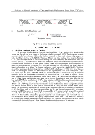 Behavior on Shear Strengthening of Precraced/Repair RC Continuous Beams Using CFRP Strips
38
(e) Beam C2.5-LS-S (Three Sides–wrap)
Fig. 2: Test set-up and strengthening schemes
V. EXPERIMENTAL RESULTS
1. Ultimate Load and Modes of Failure
All specimens failed in shear as expected. For control beam, C2.5-C, flexural cracks were started to
form at near the mid span at the bottom of the beam at a load approximately 98kN. The shear cracks began to
appear at a load of approximately 102Kn and as the load increased, the shear crack widened and propagated up
to the final failure at a load level of 286kN. The mode of failure was shear crushing of the concrete. Specimen
C2.5-U-S was loaded to 224kN in first cycle of loading then unloaded to zero. The first flexural crack was
occurred at 98kN. As the load increased, the flexural cracks were initially appeared and the diagonal shear crack
was observed near the middle of the shear span at a load of 196kN. After completing the pre-cracking phase, the
beam was strengthened with U-wrapped CFRP strips and sustained with 10kN load for one week. Again the
beam was loaded but up to failure. The diagonal cracks were clearly observed at a load of 148kN. The failure
mode of the beam occurred at a total applied load of 338kN which is the fracture of CFRP strips along the shear
crack. The percentage of ultimate load enhancement was 18% higher than the value of the control beam C2.5-C
(see Figure 3 to6). For beam C2.5-UA-S, which was strengthened with CFRP strips, fully wrap (U-wrap) and
oriented at 90°/0°, the failure mode of this beam was rupture-shear of CFRP as shown in Figure 4.3. In this
beam, the diagonal shear crack was observed at total load of about 212kN. The first crack was observed total
load of 100kN. As the load increased, more shear cracks appeared throughout the shear span. When the total
load reached 374kN, the contribution of CFRP to shear capacity was 88kN and increased in shear enhancement
at 31% higher than the control beam. For beam C2.5-LA-S, which was fully-wrapped (L-wrap) and oriented at
45°/135° with CFRP strips, no cracks were visible on the sides of the beam until 100kN. A diagonal shear crack
was observed near the middle of shear spans at a load of 164kN. Finally, the beam failed at a total load of
411kN. Test results shows that there was an increase of 44% in ultimate load capacity compared to control beam
C2.5-C. The failure mode of this beam was rupture-shear of CFRP and the contribution of CFRP to the shear
capacity was 125kN as shown in Figure 4.5. In specimens C2.5-U-V2 which was fully-wrapped (L-wrap) and
oriented at 45°/135° with CFRP strips, the first crack was occurred at 80kN. The diagonal shear cracks were
observed at 180kN and the failure of the specimen occurred when the total applied load reaches 381kN. This
was an increase of 45% in ultimate load capacity compared to the control beam C2.5-C. The cracks initiated at
the location of the supports and extended towards the applied load. At failure, the concrete cover on the topside
was extensively damaged. Figure 4.5 shows the shear-CFRP rupture-shear failure of the specimen.
 