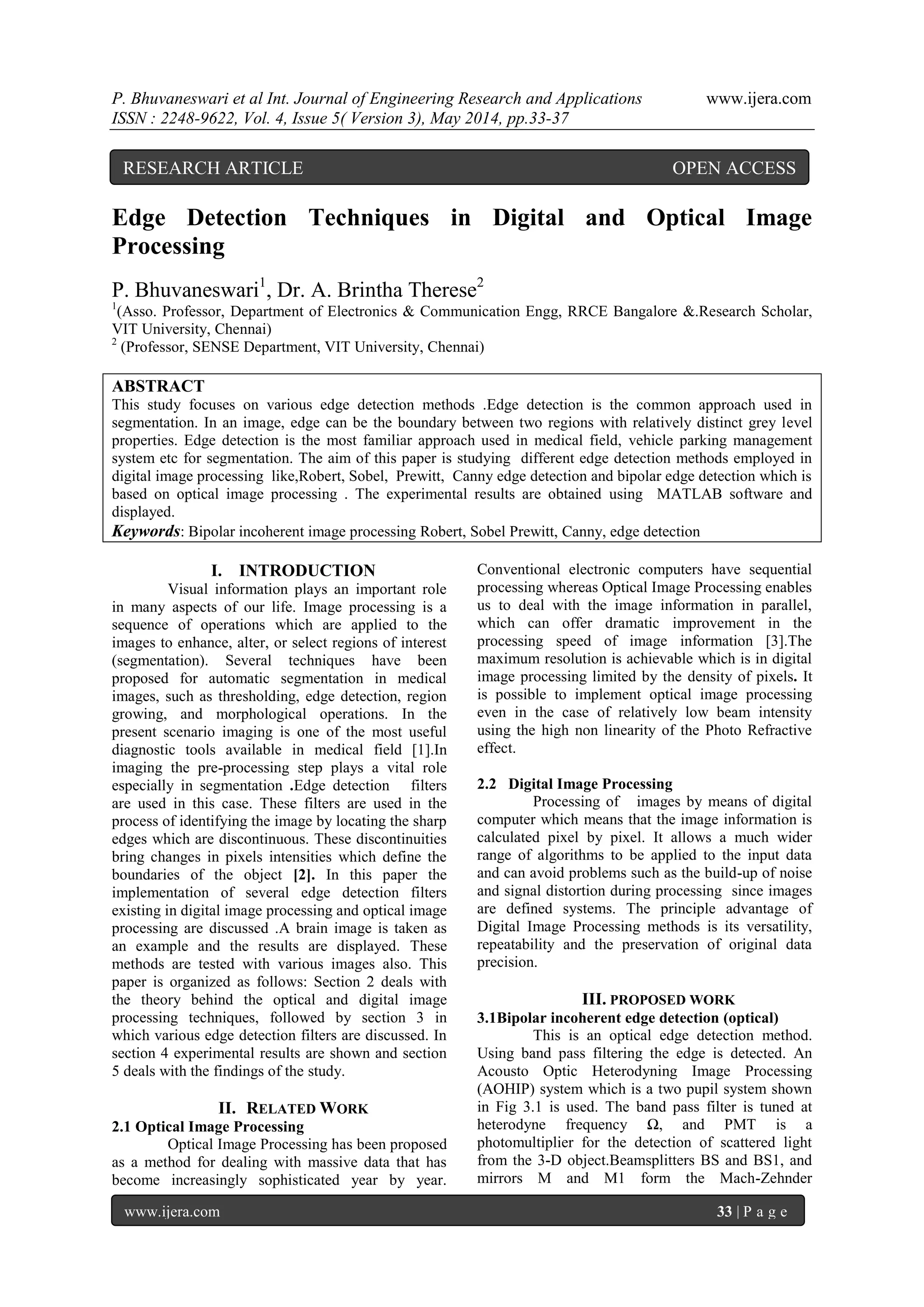 P. Bhuvaneswari et al Int. Journal of Engineering Research and Applications www.ijera.com
ISSN : 2248-9622, Vol. 4, Issue 5( Version 3), May 2014, pp.33-37
www.ijera.com 33 | P a g e
Edge Detection Techniques in Digital and Optical Image
Processing
P. Bhuvaneswari1
, Dr. A. Brintha Therese2
1
(Asso. Professor, Department of Electronics & Communication Engg, RRCE Bangalore &.Research Scholar,
VIT University, Chennai)
2
(Professor, SENSE Department, VIT University, Chennai)
ABSTRACT
This study focuses on various edge detection methods .Edge detection is the common approach used in
segmentation. In an image, edge can be the boundary between two regions with relatively distinct grey level
properties. Edge detection is the most familiar approach used in medical field, vehicle parking management
system etc for segmentation. The aim of this paper is studying different edge detection methods employed in
digital image processing like,Robert, Sobel, Prewitt, Canny edge detection and bipolar edge detection which is
based on optical image processing . The experimental results are obtained using MATLAB software and
displayed.
Keywords: Bipolar incoherent image processing Robert, Sobel Prewitt, Canny, edge detection
I. INTRODUCTION
Visual information plays an important role
in many aspects of our life. Image processing is a
sequence of operations which are applied to the
images to enhance, alter, or select regions of interest
(segmentation). Several techniques have been
proposed for automatic segmentation in medical
images, such as thresholding, edge detection, region
growing, and morphological operations. In the
present scenario imaging is one of the most useful
diagnostic tools available in medical field [1].In
imaging the pre-processing step plays a vital role
especially in segmentation .Edge detection filters
are used in this case. These filters are used in the
process of identifying the image by locating the sharp
edges which are discontinuous. These discontinuities
bring changes in pixels intensities which define the
boundaries of the object [2]. In this paper the
implementation of several edge detection filters
existing in digital image processing and optical image
processing are discussed .A brain image is taken as
an example and the results are displayed. These
methods are tested with various images also. This
paper is organized as follows: Section 2 deals with
the theory behind the optical and digital image
processing techniques, followed by section 3 in
which various edge detection filters are discussed. In
section 4 experimental results are shown and section
5 deals with the findings of the study.
II. RELATED WORK
2.1 Optical Image Processing
Optical Image Processing has been proposed
as a method for dealing with massive data that has
become increasingly sophisticated year by year.
Conventional electronic computers have sequential
processing whereas Optical Image Processing enables
us to deal with the image information in parallel,
which can offer dramatic improvement in the
processing speed of image information [3].The
maximum resolution is achievable which is in digital
image processing limited by the density of pixels. It
is possible to implement optical image processing
even in the case of relatively low beam intensity
using the high non linearity of the Photo Refractive
effect.
2.2 Digital Image Processing
Processing of images by means of digital
computer which means that the image information is
calculated pixel by pixel. It allows a much wider
range of algorithms to be applied to the input data
and can avoid problems such as the build-up of noise
and signal distortion during processing since images
are defined systems. The principle advantage of
Digital Image Processing methods is its versatility,
repeatability and the preservation of original data
precision.
III. PROPOSED WORK
3.1Bipolar incoherent edge detection (optical)
This is an optical edge detection method.
Using band pass filtering the edge is detected. An
Acousto Optic Heterodyning Image Processing
(AOHIP) system which is a two pupil system shown
in Fig 3.1 is used. The band pass filter is tuned at
heterodyne frequency Ω, and PMT is a
photomultiplier for the detection of scattered light
from the 3-D object.Beamsplitters BS and BS1, and
mirrors M and M1 form the Mach-Zehnder
RESEARCH ARTICLE OPEN ACCESS
 