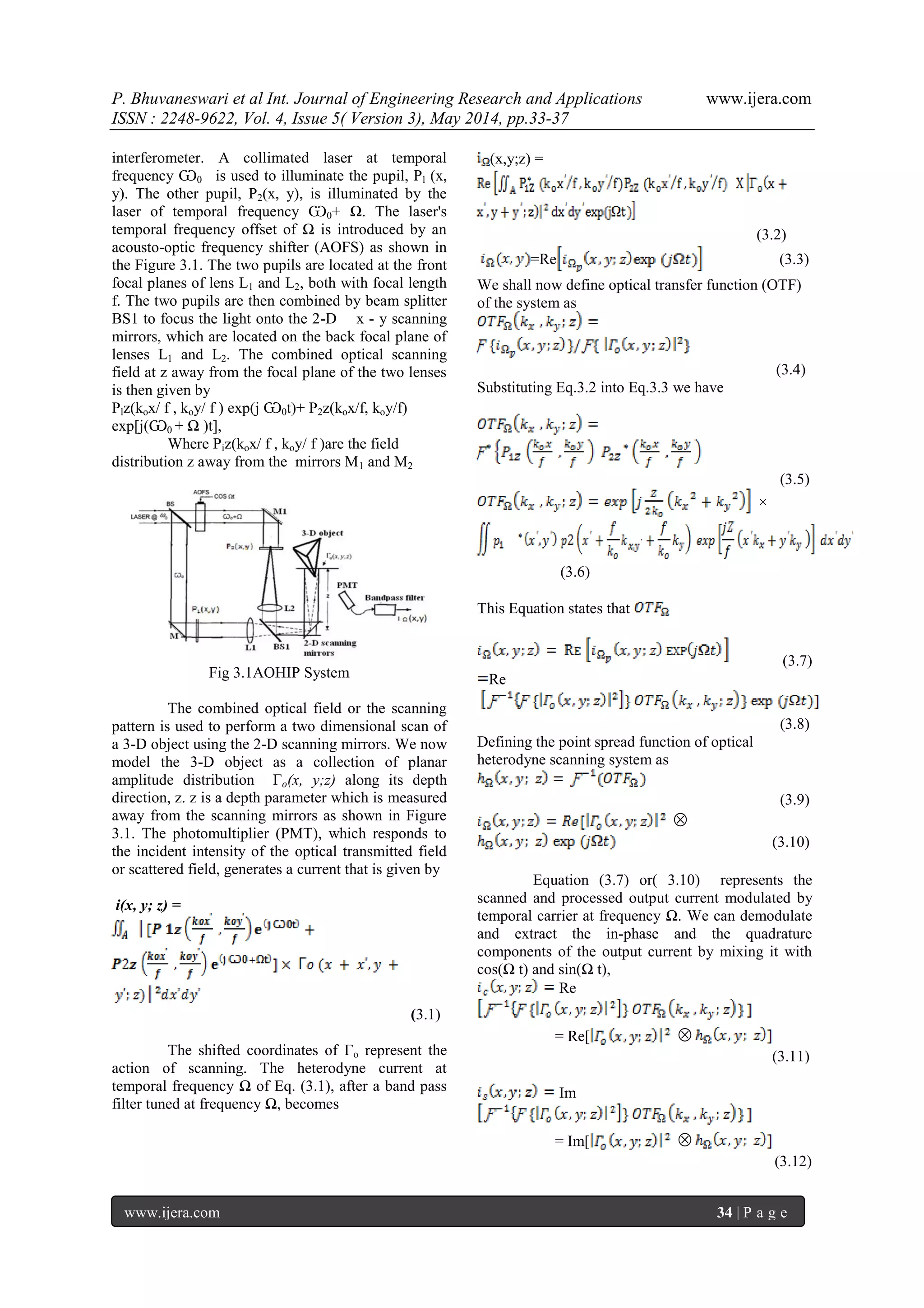 P. Bhuvaneswari et al Int. Journal of Engineering Research and Applications www.ijera.com
ISSN : 2248-9622, Vol. 4, Issue 5( Version 3), May 2014, pp.33-37
www.ijera.com 34 | P a g e
interferometer. A collimated laser at temporal
frequency Ѡ0 is used to illuminate the pupil, Pl (x,
y). The other pupil, P2(x, y), is illuminated by the
laser of temporal frequency Ѡ0+ Ω. The laser's
temporal frequency offset of Ω is introduced by an
acousto-optic frequency shifter (AOFS) as shown in
the Figure 3.1. The two pupils are located at the front
focal planes of lens L1 and L2, both with focal length
f. The two pupils are then combined by beam splitter
BS1 to focus the light onto the 2-D x - y scanning
mirrors, which are located on the back focal plane of
lenses L1 and L2. The combined optical scanning
field at z away from the focal plane of the two lenses
is then given by
Plz(kox/ f , koy/ f ) exp(j Ѡ0t)+ P2z(kox/f, koy/f)
exp[j(Ѡ0 + Ω )t],
Where Piz(kox/ f , koy/ f )are the field
distribution z away from the mirrors M1 and M2
Fig 3.1AOHIP System
The combined optical field or the scanning
pattern is used to perform a two dimensional scan of
a 3-D object using the 2-D scanning mirrors. We now
model the 3-D object as a collection of planar
amplitude distribution Γo(x, y;z) along its depth
direction, z. z is a depth parameter which is measured
away from the scanning mirrors as shown in Figure
3.1. The photomultiplier (PMT), which responds to
the incident intensity of the optical transmitted field
or scattered field, generates a current that is given by
i(x, y; z) =
(3.1)
The shifted coordinates of Γo represent the
action of scanning. The heterodyne current at
temporal frequency Ω of Eq. (3.1), after a band pass
filter tuned at frequency Ω, becomes
(x,y;z) =
(3.2)
=Re (3.3)
We shall now define optical transfer function (OTF)
of the system as
(3.4)
Substituting Eq.3.2 into Eq.3.3 we have
(3.5)
×
(3.6)
This Equation states that
(3.7)
Re
(3.8)
Defining the point spread function of optical
heterodyne scanning system as
(3.9)

(3.10)
Equation (3.7) or( 3.10) represents the
scanned and processed output current modulated by
temporal carrier at frequency Ω. We can demodulate
and extract the in-phase and the quadrature
components of the output current by mixing it with
cos(Ω t) and sin(Ω t),
Re
= Re[ 
(3.11)
Im
= Im[ 
(3.12)
 