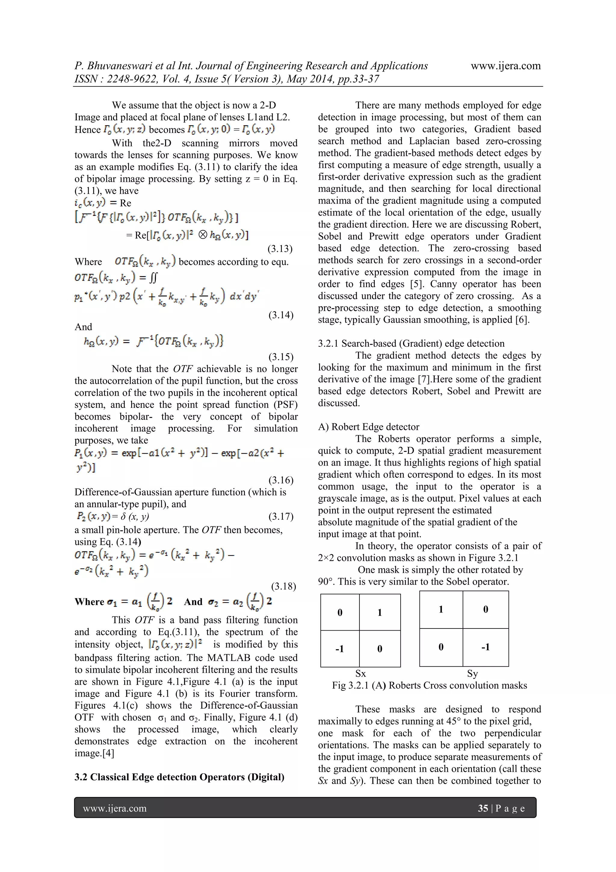 P. Bhuvaneswari et al Int. Journal of Engineering Research and Applications www.ijera.com
ISSN : 2248-9622, Vol. 4, Issue 5( Version 3), May 2014, pp.33-37
www.ijera.com 35 | P a g e
We assume that the object is now a 2-D
Image and placed at focal plane of lenses L1and L2.
Hence becomes =
With the2-D scanning mirrors moved
towards the lenses for scanning purposes. We know
as an example modifies Eq. (3.11) to clarify the idea
of bipolar image processing. By setting z = 0 in Eq.
(3.11), we have
Re
= Re[ 
(3.13)
Where becomes according to equ.
∬
(3.14)
And
(3.15)
Note that the OTF achievable is no longer
the autocorrelation of the pupil function, but the cross
correlation of the two pupils in the incoherent optical
system, and hence the point spread function (PSF)
becomes bipolar- the very concept of bipolar
incoherent image processing. For simulation
purposes, we take
(3.16)
Difference-of-Gaussian aperture function (which is
an annular-type pupil), and
= δ (x, y) (3.17)
a small pin-hole aperture. The OTF then becomes,
using Eq. (3.14)
(3.18)
Where And
This OTF is a band pass filtering function
and according to Eq.(3.11), the spectrum of the
intensity object, is modified by this
bandpass filtering action. The MATLAB code used
to simulate bipolar incoherent filtering and the results
are shown in Figure 4.1,Figure 4.1 (a) is the input
image and Figure 4.1 (b) is its Fourier transform.
Figures 4.1(c) shows the Difference-of-Gaussian
OTF with chosen σ1 and σ2. Finally, Figure 4.1 (d)
shows the processed image, which clearly
demonstrates edge extraction on the incoherent
image.[4]
3.2 Classical Edge detection Operators (Digital)
There are many methods employed for edge
detection in image processing, but most of them can
be grouped into two categories, Gradient based
search method and Laplacian based zero-crossing
method. The gradient-based methods detect edges by
first computing a measure of edge strength, usually a
first-order derivative expression such as the gradient
magnitude, and then searching for local directional
maxima of the gradient magnitude using a computed
estimate of the local orientation of the edge, usually
the gradient direction. Here we are discussing Robert,
Sobel and Prewitt edge operators under Gradient
based edge detection. The zero-crossing based
methods search for zero crossings in a second-order
derivative expression computed from the image in
order to find edges [5]. Canny operator has been
discussed under the category of zero crossing. As a
pre-processing step to edge detection, a smoothing
stage, typically Gaussian smoothing, is applied [6].
3.2.1 Search-based (Gradient) edge detection
The gradient method detects the edges by
looking for the maximum and minimum in the first
derivative of the image [7].Here some of the gradient
based edge detectors Robert, Sobel and Prewitt are
discussed.
A) Robert Edge detector
The Roberts operator performs a simple,
quick to compute, 2-D spatial gradient measurement
on an image. It thus highlights regions of high spatial
gradient which often correspond to edges. In its most
common usage, the input to the operator is a
grayscale image, as is the output. Pixel values at each
point in the output represent the estimated
absolute magnitude of the spatial gradient of the
input image at that point.
In theory, the operator consists of a pair of
2×2 convolution masks as shown in Figure 3.2.1
One mask is simply the other rotated by
90°. This is very similar to the Sobel operator.
Sx Sy
Fig 3.2.1 (A) Roberts Cross convolution masks
These masks are designed to respond
maximally to edges running at 45° to the pixel grid,
one mask for each of the two perpendicular
orientations. The masks can be applied separately to
the input image, to produce separate measurements of
the gradient component in each orientation (call these
Sx and Sy). These can then be combined together to
0 1
-1 0
1 0
0 -1
 
