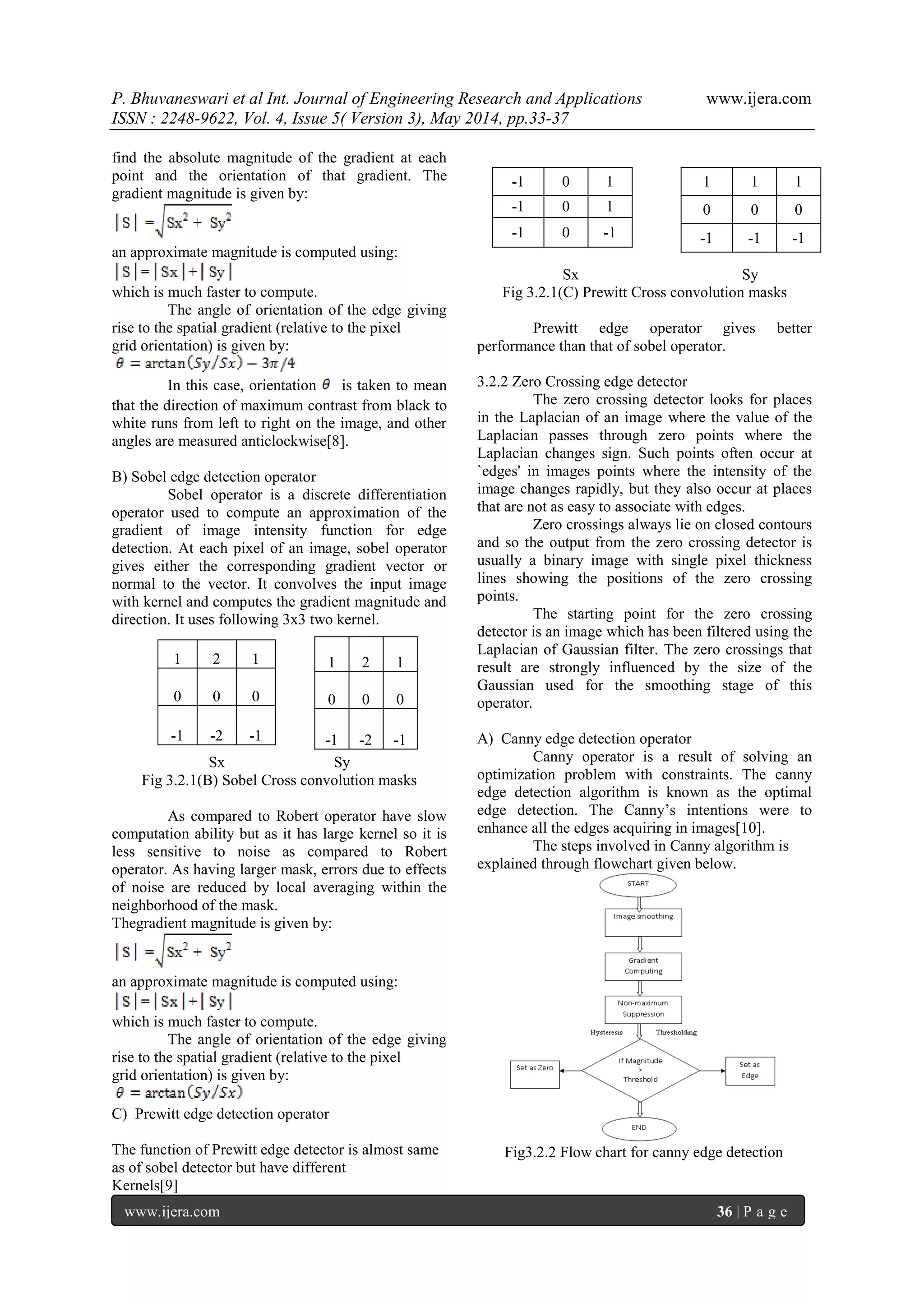 P. Bhuvaneswari et al Int. Journal of Engineering Research and Applications www.ijera.com
ISSN : 2248-9622, Vol. 4, Issue 5( Version 3), May 2014, pp.33-37
www.ijera.com 36 | P a g e
find the absolute magnitude of the gradient at each
point and the orientation of that gradient. The
gradient magnitude is given by:
an approximate magnitude is computed using:
which is much faster to compute.
The angle of orientation of the edge giving
rise to the spatial gradient (relative to the pixel
grid orientation) is given by:
In this case, orientation is taken to mean
that the direction of maximum contrast from black to
white runs from left to right on the image, and other
angles are measured anticlockwise[8].
B) Sobel edge detection operator
Sobel operator is a discrete differentiation
operator used to compute an approximation of the
gradient of image intensity function for edge
detection. At each pixel of an image, sobel operator
gives either the corresponding gradient vector or
normal to the vector. It convolves the input image
with kernel and computes the gradient magnitude and
direction. It uses following 3x3 two kernel.
Sx Sy
Fig 3.2.1(B) Sobel Cross convolution masks
As compared to Robert operator have slow
computation ability but as it has large kernel so it is
less sensitive to noise as compared to Robert
operator. As having larger mask, errors due to effects
of noise are reduced by local averaging within the
neighborhood of the mask.
Thegradient magnitude is given by:
an approximate magnitude is computed using:
which is much faster to compute.
The angle of orientation of the edge giving
rise to the spatial gradient (relative to the pixel
grid orientation) is given by:
C) Prewitt edge detection operator
The function of Prewitt edge detector is almost same
as of sobel detector but have different
Kernels[9]
Sx Sy
Fig 3.2.1(C) Prewitt Cross convolution masks
Prewitt edge operator gives better
performance than that of sobel operator.
3.2.2 Zero Crossing edge detector
The zero crossing detector looks for places
in the Laplacian of an image where the value of the
Laplacian passes through zero points where the
Laplacian changes sign. Such points often occur at
`edges' in images points where the intensity of the
image changes rapidly, but they also occur at places
that are not as easy to associate with edges.
Zero crossings always lie on closed contours
and so the output from the zero crossing detector is
usually a binary image with single pixel thickness
lines showing the positions of the zero crossing
points.
The starting point for the zero crossing
detector is an image which has been filtered using the
Laplacian of Gaussian filter. The zero crossings that
result are strongly influenced by the size of the
Gaussian used for the smoothing stage of this
operator.
A) Canny edge detection operator
Canny operator is a result of solving an
optimization problem with constraints. The canny
edge detection algorithm is known as the optimal
edge detection. The Canny’s intentions were to
enhance all the edges acquiring in images[10].
The steps involved in Canny algorithm is
explained through flowchart given below.
Fig3.2.2 Flow chart for canny edge detection
1 2 1
0 0 0
-1 -2 -1
1 2 1
0 0 0
-1 -2 -1
1 1 1
0 0 0
-1 -1 -1
-1 0 1
-1 0 1
-1 0 -1
 