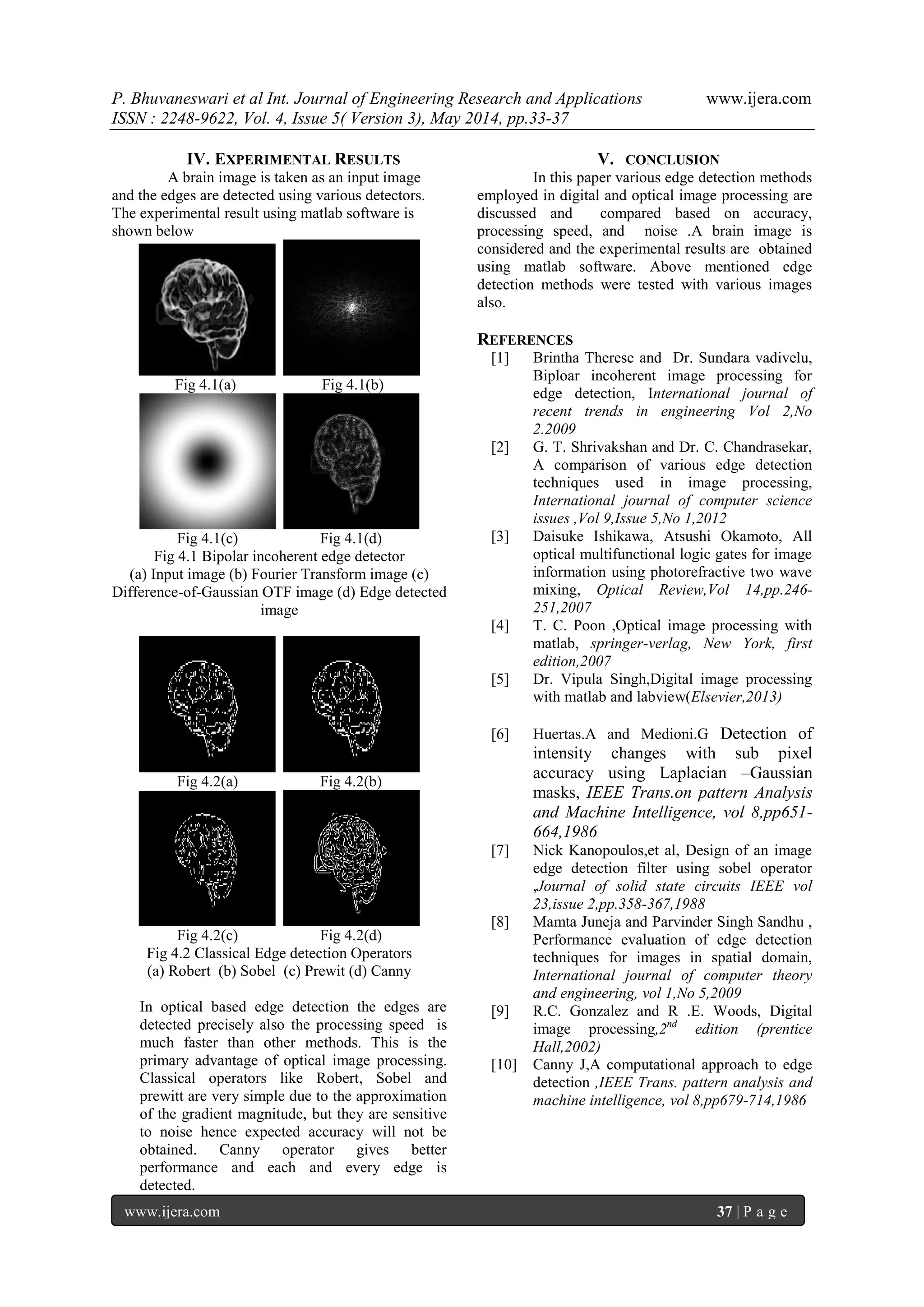P. Bhuvaneswari et al Int. Journal of Engineering Research and Applications www.ijera.com
ISSN : 2248-9622, Vol. 4, Issue 5( Version 3), May 2014, pp.33-37
www.ijera.com 37 | P a g e
IV. EXPERIMENTAL RESULTS
A brain image is taken as an input image
and the edges are detected using various detectors.
The experimental result using matlab software is
shown below
Fig 4.1(a) Fig 4.1(b)
Fig 4.1(c) Fig 4.1(d)
Fig 4.1 Bipolar incoherent edge detector
(a) Input image (b) Fourier Transform image (c)
Difference-of-Gaussian OTF image (d) Edge detected
image
Fig 4.2(a) Fig 4.2(b)
Fig 4.2(c) Fig 4.2(d)
Fig 4.2 Classical Edge detection Operators
(a) Robert (b) Sobel (c) Prewit (d) Canny
In optical based edge detection the edges are
detected precisely also the processing speed is
much faster than other methods. This is the
primary advantage of optical image processing.
Classical operators like Robert, Sobel and
prewitt are very simple due to the approximation
of the gradient magnitude, but they are sensitive
to noise hence expected accuracy will not be
obtained. Canny operator gives better
performance and each and every edge is
detected.
V. CONCLUSION
In this paper various edge detection methods
employed in digital and optical image processing are
discussed and compared based on accuracy,
processing speed, and noise .A brain image is
considered and the experimental results are obtained
using matlab software. Above mentioned edge
detection methods were tested with various images
also.
REFERENCES
[1] Brintha Therese and Dr. Sundara vadivelu,
Biploar incoherent image processing for
edge detection, International journal of
recent trends in engineering Vol 2,No
2.2009
[2] G. T. Shrivakshan and Dr. C. Chandrasekar,
A comparison of various edge detection
techniques used in image processing,
International journal of computer science
issues ,Vol 9,Issue 5,No 1,2012
[3] Daisuke Ishikawa, Atsushi Okamoto, All
optical multifunctional logic gates for image
information using photorefractive two wave
mixing, Optical Review,Vol 14,pp.246-
251,2007
[4] T. C. Poon ,Optical image processing with
matlab, springer-verlag, New York, first
edition,2007
[5] Dr. Vipula Singh,Digital image processing
with matlab and labview(Elsevier,2013)
[6] Huertas.A and Medioni.G Detection of
intensity changes with sub pixel
accuracy using Laplacian –Gaussian
masks, IEEE Trans.on pattern Analysis
and Machine Intelligence, vol 8,pp651-
664,1986
[7] Nick Kanopoulos,et al, Design of an image
edge detection filter using sobel operator
,Journal of solid state circuits IEEE vol
23,issue 2,pp.358-367,1988
[8] Mamta Juneja and Parvinder Singh Sandhu ,
Performance evaluation of edge detection
techniques for images in spatial domain,
International journal of computer theory
and engineering, vol 1,No 5,2009
[9] R.C. Gonzalez and R .E. Woods, Digital
image processing,2nd
edition (prentice
Hall,2002)
[10] Canny J,A computational approach to edge
detection ,IEEE Trans. pattern analysis and
machine intelligence, vol 8,pp679-714,1986
 
