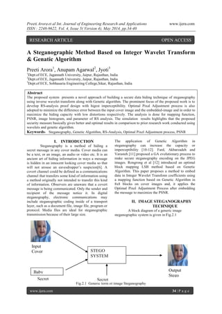 Preeti Arora et al Int. Journal of Engineering Research and Applications www.ijera.com
ISSN : 2248-9622, Vol. 4, Issue 5( Version 4), May 2014, pp.34-40
www.ijera.com 34 | P a g e
A Steganographic Method Based on Integer Wavelet Transform
& Genatic Algorithm
Preeti Arora1
, Anupam Agarwal2
, Jyoti3
1
Dept.of ECE, Jagannath University, Jaipur, Rajasthan, India
2
Dept.of ECE, Jagannath University, Jaipur, Rajasthan, India
3
Dept.of ECE, Sobhasaria Engineering College,Sikar, Rajasthan, India
Abstruct
The proposed system presents a novel approach of building a secure data hiding technique of steganography
using inverse wavelet transform along with Genetic algorithm. The prominent focus of the proposed work is to
develop RS-analysis proof design with higest imperceptibility. Optimal Pixal Adjustment process is also
adopted to minimize the difference error between the input cover image and the embedded-image and in order to
maximize the hiding capacity with low distortions respectively. The analysis is done for mapping function,
PSNR, image histogram, and parameter of RS analysis. The simulation results highlights that the proposed
security measure basically gives better and optimal results in comparison to prior research work conducted using
wavelets and genetic algorithm.
Keywords- Steganography, Genetic Algotithm, RS-Analysis, Optimal Pixel Adjustment process, PSNR
I. INTRODUCTION
Steganography is a method of hiding a
secret message in any cover media. Cover media can
be a text, or an image, an audio or video etc. It is an
ancient art of hiding information in ways a message
is hidden in an innocent looking cover media so that
will not arouse an eavesdropper’s suspicion[6]. A
covert channel could be defined as a communications
channel that transfers some kind of information using
a method originally not intended to transfer this kind
of information. Observers are unaware that a covert
message is being communicated. Only the sender and
recipient of the message notice it. In digital
steganography, electronic communications may
include steganographic coding inside of a transport
layer, such as a document file, image file, program or
protocol. Media files are ideal for steganographic
transmission because of their large size.
The application of Genetic Algorithm in
steganography can increase the capacity or
imperceptibility [10-12]. Fard, Akbarzadeh and
Varasteh [11] proposed a GA evolutionary process to
make secure steganography encoding on the JPEG
images. Rongrong et al [12] introduced an optimal
block mapping LSB method based on Genetic
Algorithm. This paper proposes a method to embed
data in Integer Wavelet Transfonn coefficients using
a mapping function based on Genetic Algorithm in
8x8 blocks on cover images and, it applies the
Optimal Pixel Adjustment Process after embedding
the message to maximize the PSNR.
II. IMAGE STEGANOGRAPHY
TECHNIQUE
A block diagram of a generic image
steganographic system is given in Fig.2.1
Fig.2.1 Generic form of Image Steganography
Secret
Text
Output
Stego
Image
Input
Cover
Image
STEGO
SYSTEM
Baby
Secret
Key
RESEARCH ARTICLE OPEN ACCESS
 