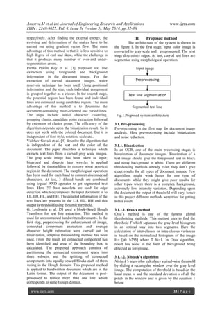 Anusree.M et al Int. Journal of Engineering Research and Applications www.ijera.com
ISSN : 2248-9622, Vol. 4, Issue 5( Version 5), May 2014, pp.32-36
www.ijera.com 33 | P a g e
respectively. After finding the external energy, the
evolving and deformation of the snakes have to be
carried out using gradient vector flow. The main
advantage of this method is that it is less sensitive to
high degree of curl and skew, while the challenge is
that it produces many number of over-and under-
segmentation errors.
Partha Pratim Roy et al. [3] proposed text line
extraction using foreground and background
information in the document image. For the
extraction of curved document images, water
reservoir technique has been used. Using positional
information and the size, each individual component
is grouped together as a cluster. In the second stage,
the potential region has been found and individual
lines are estimated using candidate region. The main
advantage of this method is to determine the
document containing multi-oriented and curled lines.
The steps include initial character clustering,
grouping cluster, candidate point extraction followed
by extension of cluster group. The efficiency of the
algorithm depends upon the binarization result. So it
does not work with the colored document. But it is
independent of font style, rotation, scale etc..
Vaibhav Gavali et al. [4] describe the algorithm that
is independent of the text and the color of the
document. The paper describes a technique which
extracts text lines from a curved gray scale images.
The gray scale image has been taken as input;
binarized and discrete haar wavelet is applied
followed by thresholding to remove some non-text
region in the document. The morphological operation
has been used for each band to connect disconnected
characters. At last, 3 dilated bands are combined
using logical AND operator to get segmented text
lines. Here 2D haar wavelets are used for edge
detection which decomposes the input document in to
LL, LH, HL, and HH. The detailed information of the
text lines are presents in the LH, HL, HH and this
output is threshold using dynamic threshold.
G. Louloudis et al. [5] used a block-Based Hough
Transform for text line extraction. This method is
used for unconstrained handwritten documents. In the
first step, preprocessing for enhancement of image,
connected component extraction and average
character height estimation were carried out. In
binarization, adaptive thresholding method has been
used. From the result all connected component has
been identified and area of the bounding box is
calculated. The proposed approach consists of
partitioning the connected component space into
three subsets, and the splitting of connected
components into equally spaced blocks each of them
voting in the Hough domain. This proposed method
is applied to handwritten document which are in the
Latin format. The output of the document is post-
processed to reduce more than one line which
corresponds to same Hough domain.
III. Proposed method
The architecture of the system is shown in
the figure 1. In the first stage, input color image is
converted to gray scale and preprocessed. The next
stage determines edges. At last, curved text lines are
segmented using morphological operation.
Input image
Segmented text line
Fig.1.Proposed system architecture
3.1. Pre-processing
Pre-processing is the first step for document image
analysis. Here pre-processing include binarization
and noise reduction.
3.1.1. Binarization
In an OCR, one of the main processing stages is
binarization of document images. Binarization of a
text image should give the foreground text in black
and noisy background in white. There are different
thresholding methods already exist; they don’t give
exact results for all types of document images. Few
algorithms might work better for one type of
documents while they might give poor results for
other types where there is a complex background,
extremely low intensity variation. Depending upon
the document the output of threshold will vary, hence
in this project different methods were tried for getting
better result.
3.1.1.1. Otsu’s method
Otsu’s method is one of the famous global
thresholding methods. This method tries to find the
threshold T which separates the gray-level histogram
in an optimal way into two segments. Here the
calculation of inter-classes or intra-classes variances
is based on the normalized histogram of the image
H= [h0...h255] where Σ hi=1. In Otsu algorithm,
result has noise in the form of background being
detected as foreground.
3.1.1.2. Niblack’s algorithm
Niblack’s algorithm calculates a pixel-wise threshold
by sliding a rectangular window over the gray level
image. The computation of threshold is based on the
local mean m and the standard deviation s of all the
pixels in the window and is given by the equation 1
below
Preprocessing
Text line segmentation
 