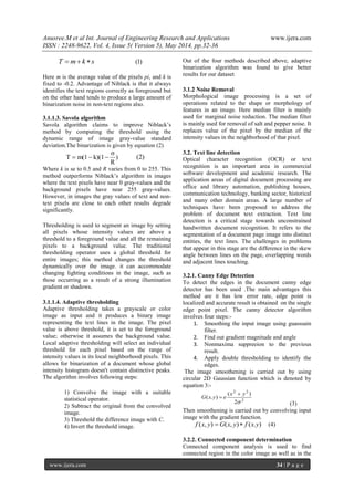 Anusree.M et al Int. Journal of Engineering Research and Applications www.ijera.com
ISSN : 2248-9622, Vol. 4, Issue 5( Version 5), May 2014, pp.32-36
www.ijera.com 34 | P a g e
skmT  )1(
Here m is the average value of the pixels pi, and k is
fixed to -0.2. Advantage of Niblack is that it always
identifies the text regions correctly as foreground but
on the other hand tends to produce a large amount of
binarization noise in non-text regions also.
3.1.1.3. Savola algorithm
Savola algorithm claims to improve Niblack’s
method by computing the threshold using the
dynamic range of image gray-value standard
deviation.The binarization is given by equation (2)
)
R
σ
k)(1m(1T  )2(
Where k is se to 0.5 and R varies from 0 to 255. This
method outperforms Niblack’s algorithm in images
where the text pixels have near 0 gray-values and the
background pixels have near 255 gray-values.
However, in images the gray values of text and non-
text pixels are close to each other results degrade
significantly.
Thresholding is used to segment an image by setting
all pixels whose intensity values are above a
threshold to a foreground value and all the remaining
pixels to a background value. The traditional
thresholding operator uses a global threshold for
entire images; this method changes the threshold
dynamically over the image. it can accommodate
changing lighting conditions in the image, such as
those occurring as a result of a strong illumination
gradient or shadows.
3.1.1.4. Adaptive thresholding
Adaptive thresholding takes a grayscale or color
image as input and it produces a binary image
representing the text lines in the image. The pixel
value is above threshold, it is set to the foreground
value; otherwise it assumes the background value.
Local adaptive thresholding will select an individual
threshold for each pixel based on the range of
intensity values in its local neighborhood pixels. This
allows for binarization of a document whose global
intensity histogram doesn't contain distinctive peaks.
The algorithm involves following steps:
1) Convolve the image with a suitable
statistical operator.
2) Subtract the original from the convolved
image.
3) Threshold the difference image with C.
4) Invert the threshold image.
Out of the four methods described above, adaptive
binarization algorithm was found to give better
results for our dataset.
3.1.2 Noise Removal
Morphological image processing is a set of
operations related to the shape or morphology of
features in an image. Here median filter is mainly
used for marginal noise reduction. The median filter
is mainly used for removal of salt and pepper noise. It
replaces value of the pixel by the median of the
intensity values in the neighborhood of that pixel.
3.2. Text line detection
Optical character recognition (OCR) or text
recognition is an important area in commercial
software development and academic research. The
application areas of digital document processing are
office and library automation, publishing houses,
communication technology, banking sector, historical
and many other domain areas. A large number of
techniques have been proposed to address the
problem of document text extraction. Text line
detection is a critical stage towards unconstrained
handwritten document recognition. It refers to the
segmentation of a document page image into distinct
entities, the text lines. The challenges in problems
that appear in this stage are the difference in the skew
angle between lines on the page, overlapping words
and adjacent lines touching.
3.2.1. Canny Edge Detection
To detect the edges in the document canny edge
detector has been used .The main advantages this
method are it has low error rate, edge point is
localized and accurate result is obtained on the single
edge point pixel. The canny detector algorithm
involves four steps:-
1. Smoothing the input image using guasssain
filter.
2. Find out gradient magnitude and angle
3. Nonmaxima suppreeion to the previous
result.
4. Apply double thresholding to identify the
edges.
The image smoothening is carried out by using
circular 2D Gaussian function which is denoted by
equation 3:-
2
22
2
)(
).(

yx
eyxG


(3)
Then smoothening is carried out by convolving input
image with the gradient function.
).(),(),( yxfyxGyxf  (4)
3.2.2. Connected component determination
Connected component analysis is used to find
connected region in the color image as well as in the
 