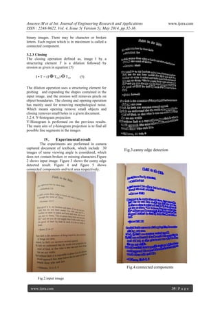 Anusree.M et al Int. Journal of Engineering Research and Applications www.ijera.com
ISSN : 2248-9622, Vol. 4, Issue 5( Version 5), May 2014, pp.32-36
www.ijera.com 35 | P a g e
binary images. There may be character or broken
letters. Each region which is in maximum is called a
connected component.
3.2.3 Closing
The closing operation defined as, image I by a
structuring element T is a dilation followed by
erosion as given in equation (5)
I • T = (I Trot) Trot (5)
The dilation operation uses a structuring element for
probing and expanding the shapes contained in the
input image, and the erosion will removes pixels on
object boundaries. The closing and opening operation
has mainly used for removing morphological noise.
Which means opening remove small objects and
closing removes small holes in a given document.
3.2.4. Y-histogram projection
Y-Histogram is performed on the previous results.
The main aim of y-histogram projection is to find all
possible line segments in the images
IV. Experimental result
The experiments are performed in camera
captured document of textbook, which include 30
images of same viewing angle is considered, which
does not contain broken or missing characters.Figure
2 shows input image. Figure 3 shows the canny edge
detected result. Figure 4 and figure 5 shows
connected components and text area respectively.
Fig.2.input image
Fig.4.connected components
Fig.3.canny edge detection
 