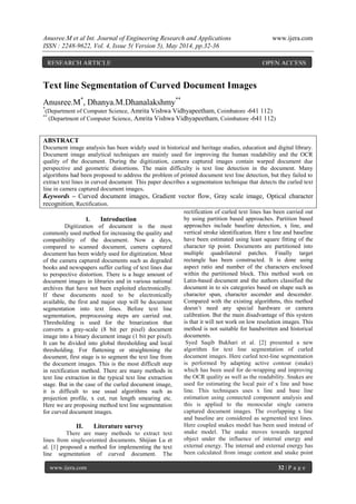 Anusree.M et al Int. Journal of Engineering Research and Applications www.ijera.com
ISSN : 2248-9622, Vol. 4, Issue 5( Version 5), May 2014, pp.32-36
www.ijera.com 32 | P a g e
S
Text line Segmentation of Curved Document Images
Anusree.M*
, Dhanya.M.Dhanalakshmy**
*
(Department of Computer Science, Amrita Vishwa Vidhyapeetham, Coimbatore -641 112)
**
(Department of Computer Science, Amrita Vishwa Vidhyapeetham, Coimbatore -641 112)
ABSTRACT
Document image analysis has been widely used in historical and heritage studies, education and digital library.
Document image analytical techniques are mainly used for improving the human readability and the OCR
quality of the document. During the digitization, camera captured images contain warped document due
perspective and geometric distortions. The main difficulty is text line detection in the document. Many
algorithms had been proposed to address the problem of printed document text line detection, but they failed to
extract text lines in curved document. This paper describes a segmentation technique that detects the curled text
line in camera captured document images.
Keywords – Curved document images, Gradient vector flow, Gray scale image, Optical character
recognition, Rectification.
I. Introduction
Digitization of document is the most
commonly used method for increasing the quality and
compatibility of the document. Now a days,
compared to scanned document, camera captured
document has been widely used for digitization. Most
of the camera captured documents such as degraded
books and newspapers suffer curling of text lines due
to perspective distortion. There is a huge amount of
document images in libraries and in various national
archives that have not been exploited electronically.
If these documents need to be electronically
available, the first and major step will be document
segmentation into text lines. Before text line
segmentation, preprocessing steps are carried out.
Thresholding is used for the binarization that
converts a gray-scale (8 bit per pixel) document
image into a binary document image (1 bit per pixel).
It can be divided into global thresholding and local
thresholding. For flattening or straightening the
document, first stage is to segment the text line from
the document images. This is the most difficult step
in rectification method. There are many methods in
text line extraction in the typical text line extraction
stage. But in the case of the curled document image,
it is difficult to use usual algorithms such as
projection profile, x cut, run length smearing etc.
Here we are proposing method text line segmentation
for curved document images.
II. Literature survey
There are many methods to extract text
lines from single-oriented documents. Shijian Lu et
al. [1] proposed a method for implementing the text
line segmentation of curved document. The
rectification of curled text lines has been carried out
by using partition based approaches. Partition based
approaches include baseline detection, x line, and
vertical stroke identification. Here x line and baseline
have been estimated using least square fitting of the
character tip point. Documents are partitioned into
multiple quadrilateral patches. Finally target
rectangle has been constructed. It is done using
aspect ratio and number of the characters enclosed
within the partitioned block. This method work on
Latin-based document and the authors classified the
document in to six categories based on shape such as
character span, character ascender and descender.
Compared with the existing algorithms, this method
doesn’t need any special hardware or camera
calibration. But the main disadvantage of this system
is that it will not work on low resolution images. This
method is not suitable for handwritten and historical
documents.
Syed Saqib Bukhari et al. [2] presented a new
algorithm for text line segmentation of curled
document images. Here curled text-line segmentation
is performed by adapting active contour (snake)
which has been used for de-wrapping and improving
the OCR quality as well as the readability. Snakes are
used for estimating the local pair of x line and base
line. This techniques uses x line and base line
estimation using connected component analysis and
this is applied to the monocular single camera
captured document images. The overlapping x line
and baseline are considered as segmented text lines.
Here coupled snakes model has been used instead of
snake model. The snake moves towards targeted
object under the influence of internal energy and
external energy. The internal and external energy has
been calculated from image content and snake point
RESEARCH ARTICLE OPEN ACCESS
 