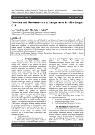 Ms. Pallavi Bafna et al Int. Journal of Engineering Research and Applications www.ijera.com
ISSN : 2248-9622, Vol. 4, Issue 5( Version 7), May 2014, pp.31-36
www.ijera.com 31 | P a g e
Detection and Reconstruction of Images from Satellite Images:
GIS
Mr. Vinod Shinde*, Ms. Pallavi Bafna**
*(Department of Electronics, North Maharashtra University, Jalgaon)
*(Department of Electronics, North Maharashtra University, Jalgaon)
ABSTRACT
The increase in spatial resolution has enabled analysis and detection of images obtained through satellite. To
increase the accuracy in image processing, an unwanted shadow needs to be processed effectively. A quality
check mechanism governs the false reconstruction problems. In the proposed paper we would like to suggest use
of Lib SVM algorithm. The original image obtained from satellite is first supervised to identify shadow and non
shadow regions. The shadow region is then filtered using morphological filter and a border is created around
shadow. With the help of Lib SVM algorithm the shadow image can be removed using post classification
methods and shadow free image can be obtained.
Keywords: Morphological Operator, Pattern Recognition, Reconstruction of Images, Shadow, Spatial
Resolution, Vector Machine Approach.
I. INTRODUCTION
Recently, very high resolution (VHR)
satellite images opened a new era in the remote
sensing field. Because of the increase of spatial
resolution, new analysis, classification, and change
detection techniques are required[1]. Indeed, VHR
images exhibit resolutions which give detailed
features from small objects, like little building
structure, trees, vehicles, and roofs. In the high
spatial resolution have some drawbacks like the
unsought presence of shadows, particularly in urban
areas where there are larger changes in surface
elevation (due to the presence of buildings, bridges,
towers, etc.) and consequently longer shadows.
Although it is feasible to exploit shadow
characteristics to recognize building position,
estimate their height and other useful parameters.
Usually, shadows are viewed as undesired
information that strongly affects images. Shadows
may cause a high risk to present false colour tones, to
distort the shape of objects, to merge, or to lose
objects [5]. They represent an important problem for
both users and sellers of remote sensing images.
Shadows can impact negatively in the exploitation of
VHR images, influencing detailed mapping, leading
to erroneous classification or interpretation (e.g.,
biophysical parameters such as vegetation, water, or
soil indexes), due to the partial or total loss of
information in the image. To attenuate these
drawbacks and to increase image exploitability, two
steps are necessary.
1. Shadow detection
2. Shadow compensation (reconstruction).
Most of the detection algorithms are based
on shadow properties, such as the fact that shadow
areas have lower brightness, higher saturation, and
greater hue values. In order to
compensate/reconstruct shadow areas, there exist
essentially three different methods: 1) gamma
correction; 2) histogram matching; and 3) linear
correlation [5].
To remove shadows, contextual texture
analysis performed between a segment of shadow and
its neighbours. Knowing the kind of surface under the
shadow, a local gamma transformation is then used to
restore the shadow area. After the detection of
shadows, the HIS values in shadow regions are
adjusted respectively according to the analogous
values in the local surrounding of each shadow
region by adopting the histogram matching method
[4]. The method consists of recovering spectral
information in shadow areas in an IKONOS image by
exploiting the height data from the airborne laser
scanner. Such information is used to overlay and
eliminate the real shadow [4].
The whole processing chain includes also
two important capabilities:
1. A rejection mechanism to limit as much as
possible reconstruction errors
2. Explicit handling of the shadow borders.
II. PROBLEM DEFINITION
In the urban areas, the presence of shadows
may completely destroy the information contained in
those images. Information missing in shadow areas
directly influences common processing and analysis
operations, such as the generation of classification
maps. By concidering these problems, we tried to
find solution for this problem using LibSVM
Algorithm.
RESEARCH ARTICLE OPEN ACCESS
 