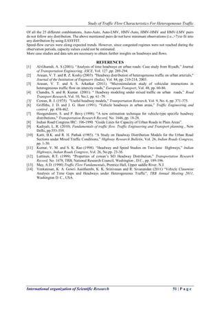 Study of Traffic Flow Characteristics For Heterogeneous Traffic
International organization of Scientific Research 51 | P a g e
Of all the 25 different combinations, Auto-Auto, Auto-LMV, HMV-Auto, HMV-HMV and HMV-LMV pairs
do not follow any distribution. The above mentioned pairs do not have minimum observations (i.e.,>7) to fit into
any distribution by using EASYFIT.
Speed-flow curves were along expected trends. However, since congested regimes were not reached during the
observation periods, capacity values could not be estimated.
More case studies and data sets are necessary to obtain further insights on headways and flows.
REFERENCES
[1] Al-Ghamdi, A. S (2001). “Analysis of time headways on urban roads: Case study from Riyadh,” Journal
of Transportation Engineering, ASCE, Vol. 127 ,pp. 289-294.
[2] Arasan, V. T. and R. Z. Koshy (2003). "Headway distribution of heterogeneous traffic on urban arterials,"
Journal of the Institution of Engineers (India), Vol. 84, pp. 210-214, 2003.
[3] Arasan, V. T. and S. S. Arkatkar (2011). “Microsimulation study of vehicular interactions in
heterogeneous traffic flow on intercity roads,” European Transport, Vol. 48, pp. 60-86.
[4] Chandra, S. and R. Kumar. (2001). “ Headway modeling under mixed traffic on urban roads,” Road
Transport Research, Vol. 10, No.1, pp. 61–79.
[5] Cowan, R. J. (1975). "Useful headway models," Transportation Research, Vol. 9, No. 6, pp. 371-375.
[6] Griffiths, J. D. and J. G. Hunt (1991). “Vehicle headways in urban areas,” Traffic Engineering and
control , pp. 458-462.
[7] Hoogendoorn, S. and P. Bovy (1998). "A new estimation technique for vehicle-type specific headway
distributions," Transportation Research Record, No. 1646, pp. 18-28.
[8] Indian Road Congress IRC: 106-1990. “Guide Lines for Capacity of Urban Roads in Plain Areas”.
[9] Kadiyali, L. R. (2010). Fundamentals of traffic flow. Traffic Engineering and Transport planning , New
Delhi, pp.553-559.
[10] Katti, B.K. and R. H. Pathak (1985). “A Study on Headway Distribution Models for the Urban Road
Sections under Mixed Traffic Conditions,” Highway Research Bulletin, Vol. 26, Indian Roads Congress,
pp. 1-30.
[11] Kumar, V. M. and S. K. Rao (1998). “Headway and Speed Studies on Two-lane Highways,” Indian
Highways, Indian Roads Congress, Vol. 26, No.pp. 23-36.
[12] Luttinen, R.T. (1999). “Properties of cowan’s M3 Headway Distribution,” Transportation Research
Record, No. 1678, TRB, National Research Council, Washington , D.C., pp. 189-196.
[13] May, A.D. (1990) Traffic Flow Fundamentals, Prentice Hall, Upper saddle River, N.J.
[14] Venkatesan, K. A. Gowri Asaithambi, K. K. Srinivasan and R. Sivanandan (2011) “Vehicle Classwise
Analysis of Time Gaps and Headways under Heterogeneous Traffic”, TRB Annual Meeting 2011,
Washington D. C., USA.
 