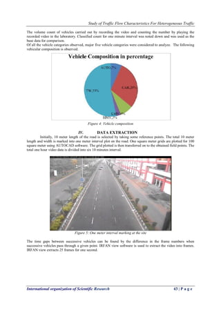 Study of Traffic Flow Characteristics For Heterogeneous Traffic
International organization of Scientific Research 43 | P a g e
The volume count of vehicles carried out by recording the video and counting the number by playing the
recorded video in the laboratory. Classified count for one minute interval was noted down and was used as the
base data for comparison.
Of all the vehicle categories observed, major five vehicle categories were considered to analyze. The following
vehicular composition is observed.
Figure 4: Vehicle composition
IV. DATA EXTRACTION
Initially, 10 meter length of the road is selected by taking some reference points. The total 10 meter
length and width is marked into one meter interval plot on the road. One square meter grids are plotted for 100
square meter using AUTOCAD software. The grid plotted is then transferred on to the obtained field points. The
total one hour video data is divided into six 10 minutes interval.
Figure 5: One meter interval marking at the site
The time gaps between successive vehicles can be found by the difference in the frame numbers when
successive vehicles pass through a given point. IRFAN view software is used to extract the video into frames.
IRFAN view extracts 25 frames for one second.
 