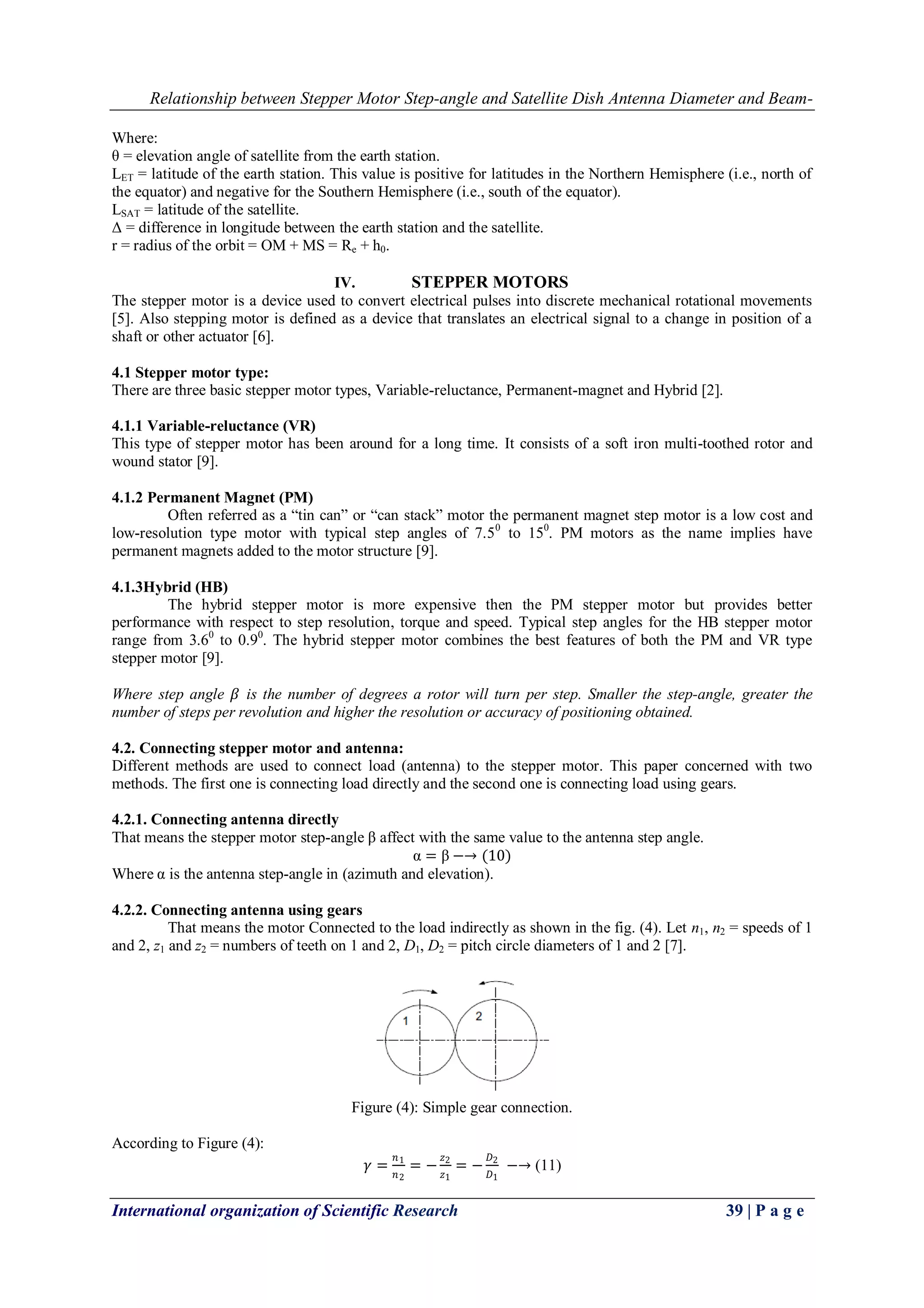 Relationship between Stepper Motor Step-angle and Satellite Dish Antenna Diameter and Beam-
International organization of Scientific Research 39 | P a g e
Where:
θ = elevation angle of satellite from the earth station.
LET = latitude of the earth station. This value is positive for latitudes in the Northern Hemisphere (i.e., north of
the equator) and negative for the Southern Hemisphere (i.e., south of the equator).
LSAT = latitude of the satellite.
Δ = difference in longitude between the earth station and the satellite.
r = radius of the orbit = OM + MS = Re + h0.
IV. STEPPER MOTORS
The stepper motor is a device used to convert electrical pulses into discrete mechanical rotational movements
[5]. Also stepping motor is defined as a device that translates an electrical signal to a change in position of a
shaft or other actuator [6].
4.1 Stepper motor type:
There are three basic stepper motor types, Variable-reluctance, Permanent-magnet and Hybrid [2].
4.1.1 Variable-reluctance (VR)
This type of stepper motor has been around for a long time. It consists of a soft iron multi-toothed rotor and
wound stator [9].
4.1.2 Permanent Magnet (PM)
Often referred as a “tin can” or “can stack” motor the permanent magnet step motor is a low cost and
low-resolution type motor with typical step angles of 7.50
to 150
. PM motors as the name implies have
permanent magnets added to the motor structure [9].
4.1.3Hybrid (HB)
The hybrid stepper motor is more expensive then the PM stepper motor but provides better
performance with respect to step resolution, torque and speed. Typical step angles for the HB stepper motor
range from 3.60
to 0.90
. The hybrid stepper motor combines the best features of both the PM and VR type
stepper motor [9].
Where step angle 𝛽 is the number of degrees a rotor will turn per step. Smaller the step-angle, greater the
number of steps per revolution and higher the resolution or accuracy of positioning obtained.
4.2. Connecting stepper motor and antenna:
Different methods are used to connect load (antenna) to the stepper motor. This paper concerned with two
methods. The first one is connecting load directly and the second one is connecting load using gears.
4.2.1. Connecting antenna directly
That means the stepper motor step-angle β affect with the same value to the antenna step angle.
α = β −→ (10)
Where α is the antenna step-angle in (azimuth and elevation).
4.2.2. Connecting antenna using gears
That means the motor Connected to the load indirectly as shown in the fig. (4). Let n1, n2 = speeds of 1
and 2, z1 and z2 = numbers of teeth on 1 and 2, D1, D2 = pitch circle diameters of 1 and 2 [7].
Figure (4): Simple gear connection.
According to Figure (4):
𝛾 =
𝑛1
𝑛2
= −
𝑧2
𝑧1
= −
𝐷2
𝐷1
−→ (11)
 