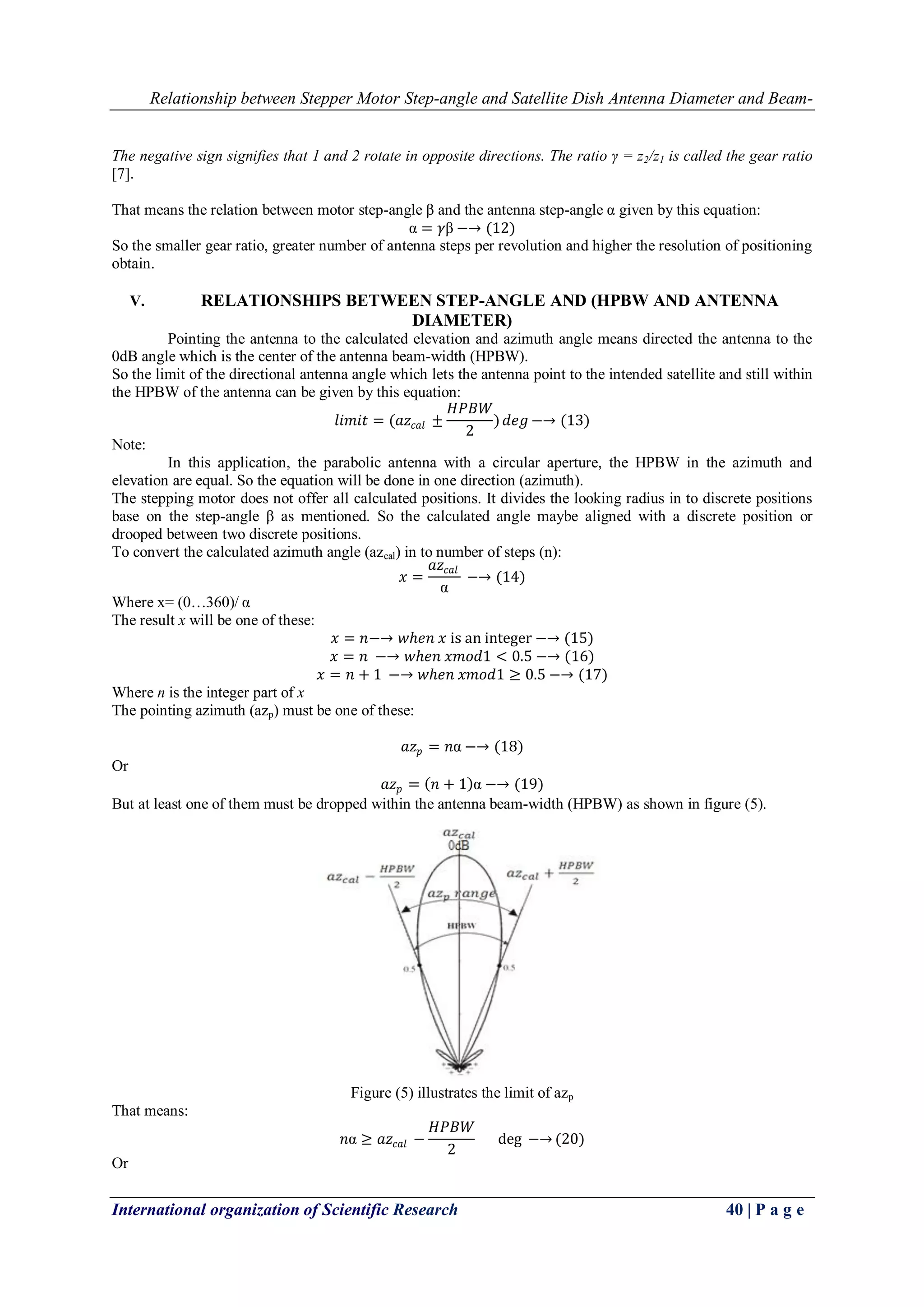 Relationship between Stepper Motor Step-angle and Satellite Dish Antenna Diameter and Beam-
International organization of Scientific Research 40 | P a g e
The negative sign signifies that 1 and 2 rotate in opposite directions. The ratio γ = z2/z1 is called the gear ratio
[7].
That means the relation between motor step-angle β and the antenna step-angle α given by this equation:
α = 𝛾β −→ (12)
So the smaller gear ratio, greater number of antenna steps per revolution and higher the resolution of positioning
obtain.
V. RELATIONSHIPS BETWEEN STEP-ANGLE AND (HPBW AND ANTENNA
DIAMETER)
Pointing the antenna to the calculated elevation and azimuth angle means directed the antenna to the
0dB angle which is the center of the antenna beam-width (HPBW).
So the limit of the directional antenna angle which lets the antenna point to the intended satellite and still within
the HPBW of the antenna can be given by this equation:
𝑙𝑖𝑚𝑖𝑡 = (𝑎𝑧𝑐𝑎𝑙 ±
𝐻𝑃𝐵𝑊
2
) 𝑑𝑒𝑔 −→ (13)
Note:
In this application, the parabolic antenna with a circular aperture, the HPBW in the azimuth and
elevation are equal. So the equation will be done in one direction (azimuth).
The stepping motor does not offer all calculated positions. It divides the looking radius in to discrete positions
base on the step-angle β as mentioned. So the calculated angle maybe aligned with a discrete position or
drooped between two discrete positions.
To convert the calculated azimuth angle (azcal) in to number of steps (n):
𝑥 =
𝑎𝑧𝑐𝑎𝑙
α
−→ (14)
Where x= (0…360)/ α
The result x will be one of these:
𝑥 = 𝑛−→ 𝑤𝑕𝑒𝑛 𝑥 is an integer −→ (15)
𝑥 = 𝑛 −→ 𝑤𝑕𝑒𝑛 𝑥𝑚𝑜𝑑1 < 0.5 −→ (16)
𝑥 = 𝑛 + 1 −→ 𝑤𝑕𝑒𝑛 𝑥𝑚𝑜𝑑1 ≥ 0.5 −→ (17)
Where n is the integer part of x
The pointing azimuth (azp) must be one of these:
𝑎𝑧 𝑝 = 𝑛α −→ (18)
Or
𝑎𝑧 𝑝 = 𝑛 + 1 α −→ (19)
But at least one of them must be dropped within the antenna beam-width (HPBW) as shown in figure (5).
Figure (5) illustrates the limit of azp
That means:
𝑛α ≥ 𝑎𝑧𝑐𝑎𝑙 −
𝐻𝑃𝐵𝑊
2
deg −→ (20)
Or
 