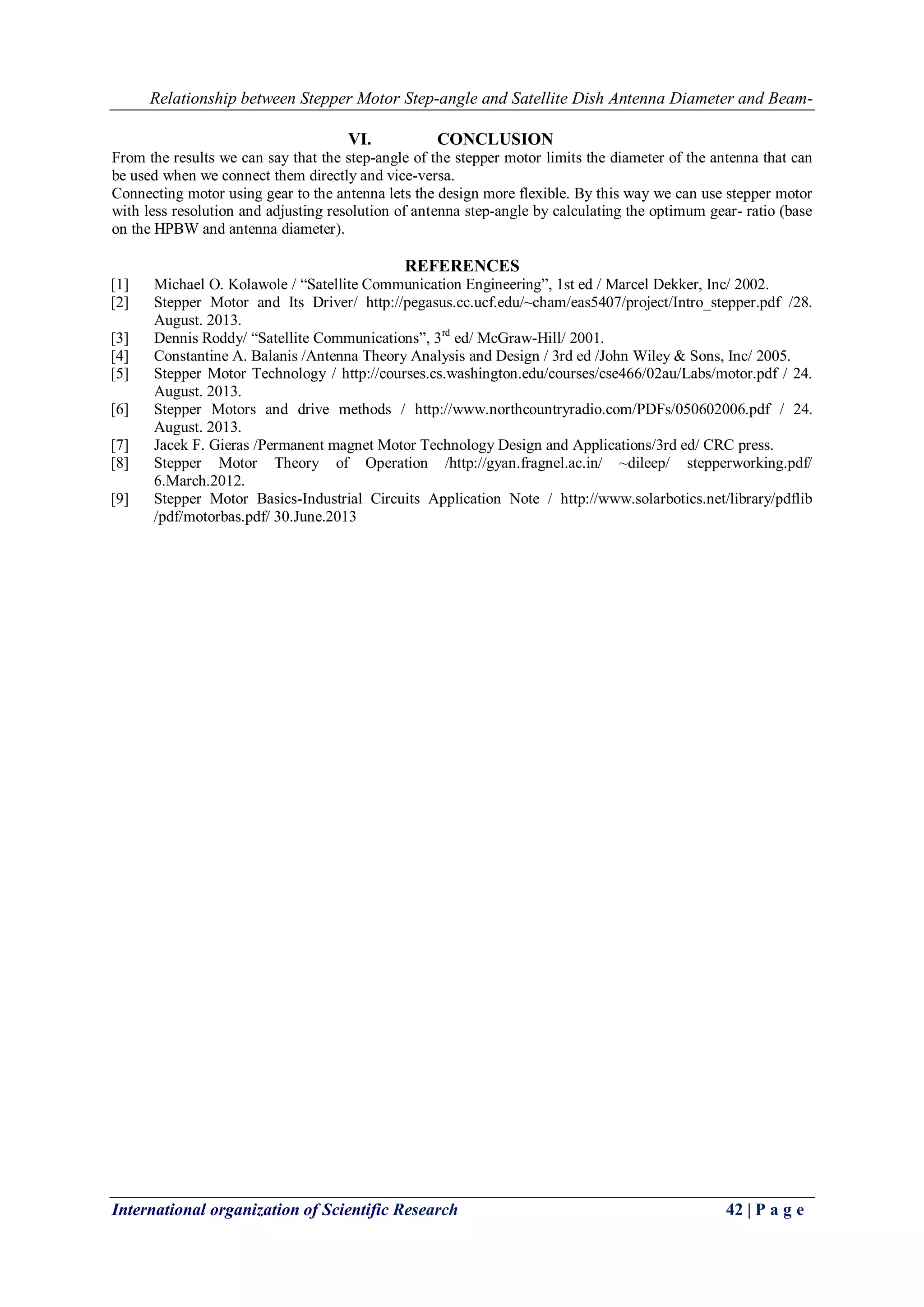 Relationship between Stepper Motor Step-angle and Satellite Dish Antenna Diameter and Beam-
International organization of Scientific Research 42 | P a g e
VI. CONCLUSION
From the results we can say that the step-angle of the stepper motor limits the diameter of the antenna that can
be used when we connect them directly and vice-versa.
Connecting motor using gear to the antenna lets the design more flexible. By this way we can use stepper motor
with less resolution and adjusting resolution of antenna step-angle by calculating the optimum gear- ratio (base
on the HPBW and antenna diameter).
REFERENCES
[1] Michael O. Kolawole / “Satellite Communication Engineering”, 1st ed / Marcel Dekker, Inc/ 2002.
[2] Stepper Motor and Its Driver/ http://pegasus.cc.ucf.edu/~cham/eas5407/project/Intro_stepper.pdf /28.
August. 2013.
[3] Dennis Roddy/ “Satellite Communications”, 3rd
ed/ McGraw-Hill/ 2001.
[4] Constantine A. Balanis /Antenna Theory Analysis and Design / 3rd ed /John Wiley & Sons, Inc/ 2005.
[5] Stepper Motor Technology / http://courses.cs.washington.edu/courses/cse466/02au/Labs/motor.pdf / 24.
August. 2013.
[6] Stepper Motors and drive methods / http://www.northcountryradio.com/PDFs/050602006.pdf / 24.
August. 2013.
[7] Jacek F. Gieras /Permanent magnet Motor Technology Design and Applications/3rd ed/ CRC press.
[8] Stepper Motor Theory of Operation /http://gyan.fragnel.ac.in/ ~dileep/ stepperworking.pdf/
6.March.2012.
[9] Stepper Motor Basics-Industrial Circuits Application Note / http://www.solarbotics.net/library/pdflib
/pdf/motorbas.pdf/ 30.June.2013
 