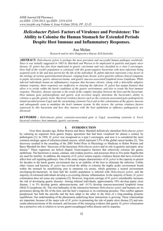 IOSR Journal Of Pharmacy
(e)-ISSN: 2250-3013, (p)-ISSN: 2319-4219
www.iosrphr.org Volume 4, Issue 6 (June 2014), PP. 32-35
32
Helicobacter Pylori- Factors of Virulence and Persistence: The
Ability to Colonise the Human Stomach for Extended Periods
Despite Host Immune and Inflammatory Responses.
Aus Molan
Research and in-vitro Diagnostics/Abacus ALS/Australia
ABSTRACT: Helicobacter pylori is perhaps the most prevalent and successful human pathogen worldwide.
Since it was initially suggested in 1983 by Marshall and Warren to be implicated in gastritis and peptic ulcer
disease, H. pylori has also been implicated in gastric carcinoma and was classified as a class I carcinogen.
Over half of the world's population is colonised with this gram-negative bacterium with most infections being
acquired early in life and may persist for the life of the individual. H. pylori infection represents a key factor in
the etiology of various gastrointestinal diseases, ranging from chronic active gastritis without clinical symptoms
to peptic ulceration, gastric adenocarcinoma, and gastric mucosa-associated lymphoid tissue lymphoma. While
infected individuals mount an inflammatory response that becomes chronic, along with a detectable adaptive
immune response, these responses are ineffective in clearing the infection. H. pylori has unique features that
allow it to reside within the harsh conditions of the gastric environment, and also to evade the host immune
response. Therefore, disease outcome is the result of the complex interplay between the host and the bacterium.
Host immune gene polymorphisms and gastric acid secretion largely determine the bacterium's ability to
colonise a specific gastric niche. Bacterial virulence factors such as the cytotoxin-associated gene pathogenicity
island-encoded protein CagA and the vacuolating cytotoxin VacA aid in this colonisation of the gastric mucosa
and subsequently seem to modulate the host's immune system. In this review, the various virulence factors
expressed by this bacterium and how they interact with the host epithelium to influence pathogenesis are
discussed.
KEYWORDS : Helicobacter pylori, cytotoxin-associated gene A, CagA, vacuolating cytotoxin A, VacA,
bacterial virulence, host immunity, gastric carcinoma.
I. INTRODUCTION
Over three decades ago, Robin Warren and Barry Marshall definitively identified Helicobacter pylori
by culturing an organism from gastric biopsy specimens that had been visualised for almost a century by
pathologists [1]. In 1994, H. pylori was recognised as a type I carcinogen, and now it is considered the most
common etiologic agent of infection-related cancers, which represent 5.5% of the global cancer burden [2]. This
discovery resulted in the awarding of the 2005 Nobel Prize in Physiology or Medicine to Robin Warren and
Barry Marshall for their “discovery of the bacterium Helicobacter pylori and its role in gastritis and peptic ulcer
disease.” These organisms are helical shaped, Gram-negative bacteria that selectively colonise the gastric
epithelium. The bacterium is urease, catalase, and oxidase positive, and possesses three to five polar flagella that
are used for motility. In addition, the majority of H. pylori strains express virulence factors that have evolved to
affect host cell signaling pathways. One of the many unique characteristics of H. pylori is the capacity to persist
for decades in the harsh gastric environment due to an inability of the host to eliminate the infection. Unlike
other viruses and bacteria, H. pylori has evolved the ability to colonise the highly acidic environment found
within the stomach by metabolising urea to ammonia via urease, which generates a neutral environment
enveloping the bacterium. At least half the world's population is infected with Helicobacter pylori, and the
majority of colonised individuals develop a co-existing chronic inflammation. In the majority of hosts, H. pylori
colonisation does not cause any symptoms [3]. However, long-term carriage of H. pylori considerably increases
the risk of developing gastric diseases. Among infected individuals, approximately 10% develop peptic ulcer
disease, 1 to 3% develop gastric adenocarcinoma, and <0.1% develop mucosa-associated lymphoid tissue
(MALT) lymphoma [4]. The twin hallmarks of the interaction between Helicobacter pylori and humans are its
persistence during the life of the host, and the host’s responses to its continuing presence. This conflict appears
paradoxical, but both the microbe and the host adapt to the other in the form of a long-standing dynamic
equilibrium. Our understanding of the phenomena underlying these interactions is growing. These relationships
are important, because of the major role of H. pylori in promoting the risk of peptic ulcer disease [5] and non-
cardia adenocarcinoma of the stomach, and because of the emerging evidence that gastric H. pylori colonisation
has a protective role in relation to severe gastro-oesophageal reflux disease and its sequelae,
 