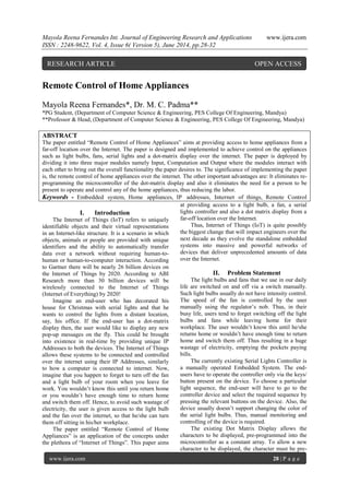 Mayola Reena Fernandes Int. Journal of Engineering Research and Applications www.ijera.com
ISSN : 2248-9622, Vol. 4, Issue 6( Version 5), June 2014, pp.28-32
www.ijera.com 28 | P a g e
Remote Control of Home Appliances
Mayola Reena Fernandes*, Dr. M. C. Padma**
*PG Student, (Department of Computer Science & Engineering, PES College Of Engineering, Mandya)
**Professor & Head, (Department of Computer Science & Engineering, PES College Of Engineering, Mandya)
ABSTRACT
The paper entitled “Remote Control of Home Appliances” aims at providing access to home appliances from a
far-off location over the Internet. The paper is designed and implemented to achieve control on the appliances
such as light bulbs, fans, serial lights and a dot-matrix display over the internet. The paper is deployed by
dividing it into three major modules namely Input, Computation and Output where the modules interact with
each other to bring out the overall functionality the paper desires to. The significance of implementing the paper
is, the remote control of home appliances over the internet. The other important advantages are: It eliminates re-
programming the microcontroller of the dot-matrix display and also it eliminates the need for a person to be
present to operate and control any of the home appliances, thus reducing the labor.
Keywords - Embedded system, Home appliances, IP addresses, Internet of things, Remote Control
I. Introduction
The Internet of Things (IoT) refers to uniquely
identifiable objects and their virtual representations
in an Internet-like structure. It is a scenario in which
objects, animals or people are provided with unique
identifiers and the ability to automatically transfer
data over a network without requiring human-to-
human or human-to-computer interaction. According
to Gartner there will be nearly 26 billion devices on
the Internet of Things by 2020. According to ABI
Research more than 30 billion devices will be
wirelessly connected to the Internet of Things
(Internet of Everything) by 2020!
Imagine an end-user who has decorated his
house for Christmas with serial lights and that he
wants to control the lights from a distant location,
say, his office. If the end-user has a dot-matrix
display then, the user would like to display any new
pop-up messages on the fly. This could be brought
into existence in real-time by providing unique IP
Addresses to both the devices. The Internet of Things
allows these systems to be connected and controlled
over the internet using their IP Addresses, similarly
to how a computer is connected to internet. Now,
imagine that you happen to forget to turn off the fan
and a light bulb of your room when you leave for
work. You wouldn‟t know this until you return home
or you wouldn‟t have enough time to return home
and switch them off. Hence, to avoid such wastage of
electricity, the user is given access to the light bulb
and the fan over the internet, so that he/she can turn
them off sitting in his/her workplace.
The paper entitled “Remote Control of Home
Appliances” is an application of the concepts under
the plethora of “Internet of Things”. This paper aims
at providing access to a light bulb, a fan, a serial
lights controller and also a dot matrix display from a
far-off location over the Internet.
Thus, Internet of Things (IoT) is quite possibly
the biggest change that will impact engineers over the
next decade as they evolve the standalone embedded
systems into massive and powerful networks of
devices that deliver unprecedented amounts of data
over the Internet.
II. Problem Statement
The light bulbs and fans that we use in our daily
life are switched on and off via a switch manually.
Such light bulbs usually do not have intensity control.
The speed of the fan is controlled by the user
manually using the regulator‟s nob. Thus, in their
busy life, users tend to forget switching off the light
bulbs and fans while leaving home for their
workplace. The user wouldn‟t know this until he/she
returns home or wouldn‟t have enough time to return
home and switch them off. Thus resulting in a huge
wastage of electricity, emptying the pockets paying
bills.
The currently existing Serial Lights Controller is
a manually operated Embedded System. The end-
users have to operate the controller only via the keys/
button present on the device. To choose a particular
light sequence, the end-user will have to go to the
controller device and select the required sequence by
pressing the relevant buttons on the device. Also, the
device usually doesn‟t support changing the color of
the serial light bulbs. Thus, manual monitoring and
controlling of the device is required.
The existing Dot Matrix Display allows the
characters to be displayed, pre-programmed into the
microcontroller as a constant array. To allow a new
character to be displayed, the character must be pre-
RESEARCH ARTICLE OPEN ACCESS
 