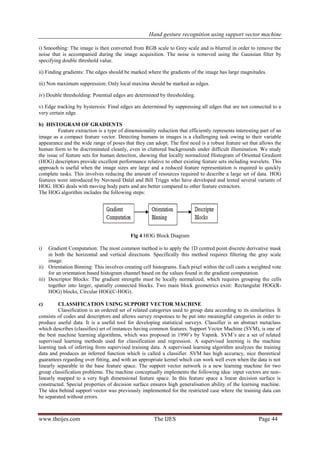 Hand gesture recognition using support vector machine
www.theijes.com The IJES Page 44
i) Smoothing: The image is then converted from RGB scale to Grey scale and is blurred in order to remove the
noise that is accompanied during the image acquisition. The noise is removed using the Gaussian filter by
specifying double threshold value.
ii) Finding gradients: The edges should be marked where the gradients of the image has large magnitudes.
iii) Non maximum suppression: Only local maxima should be marked as edges.
iv) Double thresholding: Potential edges are determined by thresholding.
v) Edge tracking by hysteresis: Final edges are determined by suppressing all edges that are not connected to a
very certain edge.
b) HISTOGRAM OF GRADIENTS
Feature extraction is a type of dimensionality reduction that efficiently represents interesting part of an
image as a compact feature vector. Detecting humans in images is a challenging task owing to their variable
appearance and the wide range of poses that they can adopt. The first need is a robust feature set that allows the
human form to be discriminated cleanly, even in cluttered backgrounds under difficult illumination. We study
the issue of feature sets for human detection, showing that locally normalized Histogram of Oriented Gradient
(HOG) descriptors provide excellent performance relative to other existing feature sets including wavelets. This
approach is useful when the image sizes are large and a reduced feature representation is required to quickly
complete tasks. This involves reducing the amount of resources required to describe a large set of data. HOG
features were introduced by Navneed Dalal and Bill Triggs who have developed and tested several variants of
HOG. HOG deals with moving body parts and are better compared to other feature extractors.
The HOG algorithm includes the following steps:
Fig 4 HOG Block Diagram
i) Gradient Computation: The most common method is to apply the 1D centred point discrete derivative mask
in both the horizontal and vertical directions. Specifically this method requires filtering the gray scale
image.
ii) Orientation Binning: This involves creating cell histograms. Each pixel within the cell casts a weighted vote
for an orientation based histogram channel based on the values found in the gradient computation.
iii) Descriptor Blocks: The gradient strengths must be locally normalized, which requires grouping the cells
together into larger, spatially connected blocks. Two main block geometrics exist: Rectangular HOG(R-
HOG) blocks, Circular HOG(C-HOG).
c) CLASSIFICATION USING SUPPORT VECTOR MACHINE
Classification is an ordered set of related categories used to group data according to its similarities. It
consists of codes and descriptors and allows survey responses to be put into meaningful categories in order to
produce useful data. It is a useful tool for developing statistical surveys. Classifier is an abstract metaclass
which describes (classifies) set of instances having common features. Support Vector Machine (SVM), is one of
the best machine learning algorithms, which was proposed in 1990‟s by Vapnik. SVM‟s are a set of related
supervised learning methods used for classification and regression. A supervised learning is the machine
learning task of inferring from supervised training data. A supervised learning algorithm analyzes the training
data and produces an inferred function which is called a classifier. SVM has high accuracy, nice theoretical
guarantees regarding over fitting, and with an appropriate kernel which can work well even when the data is not
linearly separable in the base feature space. The support vector network is a new learning machine for two
group classification problems. The machine conceptually implements the following idea: input vectors are non-
linearly mapped to a very high dimensional feature space. In this feature space a linear decision surface is
constructed. Special properties of decision surface ensures high generalisation ability of the learning machine.
The idea behind support vector was previously implemented for the restricted case where the training data can
be separated without errors.
 