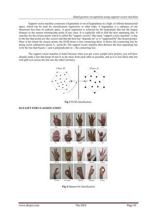 Hand gesture recognition using support vector machine
www.theijes.com The IJES Page 45
Support vector machine constructs a hyperplane or set of hyperplanes in a high- or infinite-dimensional
space, which can be used for classification, regression, or other tasks. A hyperplane is a subspace of one
dimension less than its ambient space. A good separation is achieved by the hyperplane that has the largest
distance to the nearest training-data point of any class. It is explicitly told to find the best separating line. It
searches for the closest points which is called the "support vectors" (the name "support vector machine" is due
to the fact that points are like vectors and that the best line "depends on" or is "supported by" the closest points).
Once it has found the closest points, the SVM draws a line connecting them. It draws this connecting line by
doing vector subtraction (point A - point B). The support vector machine then declares the best separating line
to be the line that bisects -- and is perpendicular to -- the connecting line.
The support vector machine is better because when you get a new sample (new points), you will have
already made a line that keeps B and A as far away from each other as possible, and so it is less likely that one
will spill over across the line into the other's territory.
Fig 3 SVM classification.
DATASET FOR CLASSIFICATION
Fig 4 Dataset for classification
 