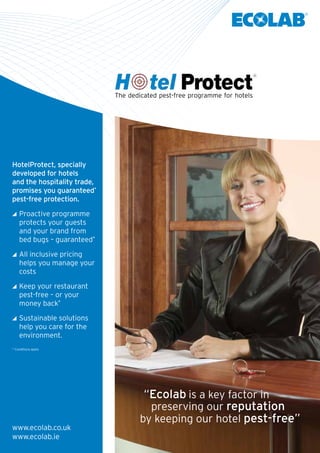 HotelProtect, specially
developed for hotels
and the hospitality trade,
promises you guaranteed*
pest-free protection.
	Proactive programme
protects your guests
and your brand from
bed bugs – guaranteed*
	All inclusive pricing
helps you manage your
costs
	Keep your restaurant
pest-free – or your
money back*
	Sustainable solutions
help you care for the 	
environment.
* Conditions apply
The dedicated pest-free programme for hotels
www.ecolab.co.uk
www.ecolab.ie
“Ecolab is a key factor in
by keeping our hotel pest-free”
preserving our reputation
 