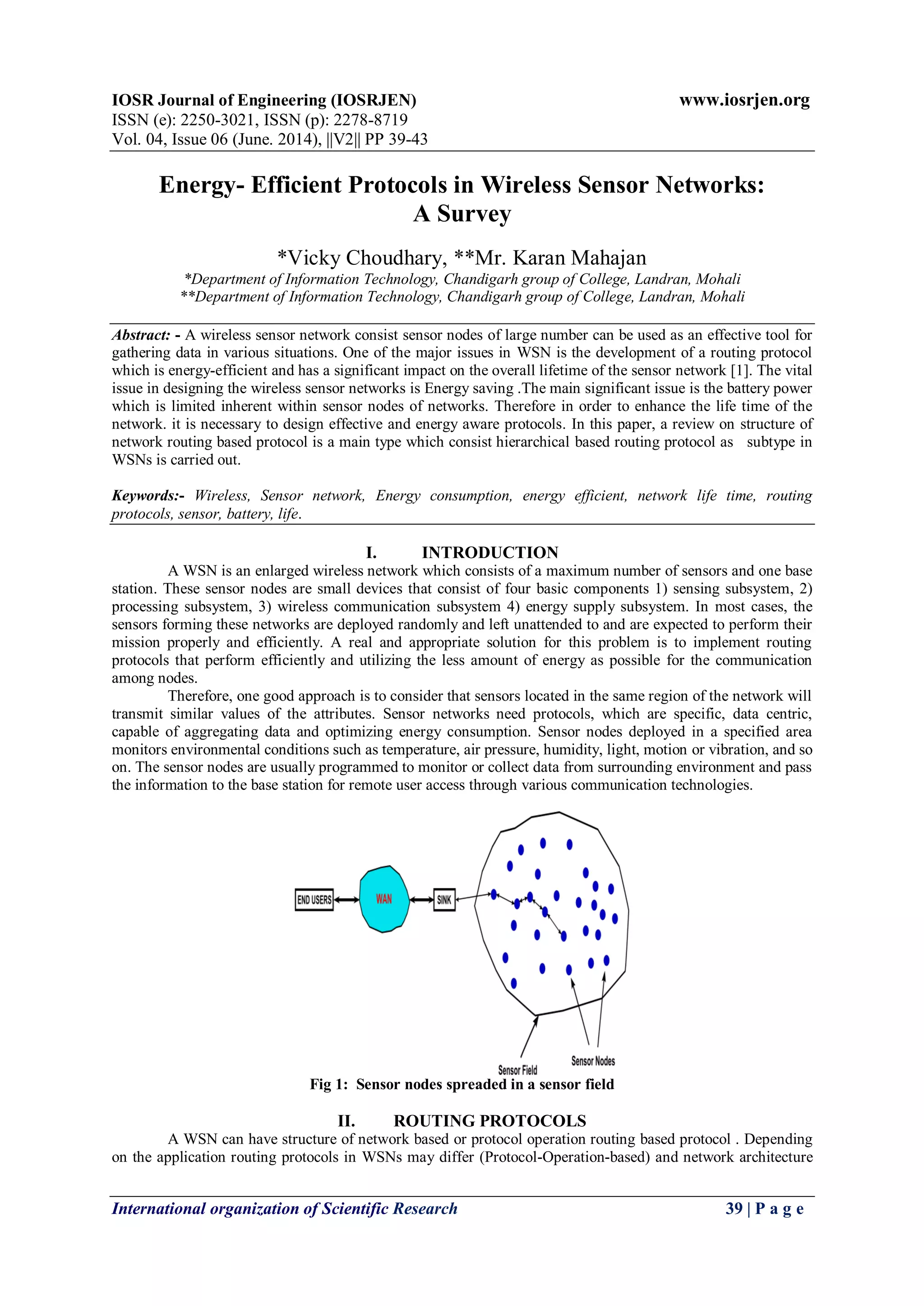 IOSR Journal of Engineering (IOSRJEN) www.iosrjen.org
ISSN (e): 2250-3021, ISSN (p): 2278-8719
Vol. 04, Issue 06 (June. 2014), ||V2|| PP 39-43
International organization of Scientific Research 39 | P a g e
Energy- Efficient Protocols in Wireless Sensor Networks:
A Survey
*Vicky Choudhary, **Mr. Karan Mahajan
*Department of Information Technology, Chandigarh group of College, Landran, Mohali
**Department of Information Technology, Chandigarh group of College, Landran, Mohali
Abstract: - A wireless sensor network consist sensor nodes of large number can be used as an effective tool for
gathering data in various situations. One of the major issues in WSN is the development of a routing protocol
which is energy-efficient and has a significant impact on the overall lifetime of the sensor network [1]. The vital
issue in designing the wireless sensor networks is Energy saving .The main significant issue is the battery power
which is limited inherent within sensor nodes of networks. Therefore in order to enhance the life time of the
network. it is necessary to design effective and energy aware protocols. In this paper, a review on structure of
network routing based protocol is a main type which consist hierarchical based routing protocol as subtype in
WSNs is carried out.
Keywords:- Wireless, Sensor network, Energy consumption, energy efficient, network life time, routing
protocols, sensor, battery, life.
I. INTRODUCTION
A WSN is an enlarged wireless network which consists of a maximum number of sensors and one base
station. These sensor nodes are small devices that consist of four basic components 1) sensing subsystem, 2)
processing subsystem, 3) wireless communication subsystem 4) energy supply subsystem. In most cases, the
sensors forming these networks are deployed randomly and left unattended to and are expected to perform their
mission properly and efficiently. A real and appropriate solution for this problem is to implement routing
protocols that perform efficiently and utilizing the less amount of energy as possible for the communication
among nodes.
Therefore, one good approach is to consider that sensors located in the same region of the network will
transmit similar values of the attributes. Sensor networks need protocols, which are specific, data centric,
capable of aggregating data and optimizing energy consumption. Sensor nodes deployed in a specified area
monitors environmental conditions such as temperature, air pressure, humidity, light, motion or vibration, and so
on. The sensor nodes are usually programmed to monitor or collect data from surrounding environment and pass
the information to the base station for remote user access through various communication technologies.
Fig 1: Sensor nodes spreaded in a sensor field
II. ROUTING PROTOCOLS
A WSN can have structure of network based or protocol operation routing based protocol . Depending
on the application routing protocols in WSNs may differ (Protocol-Operation-based) and network architecture
 