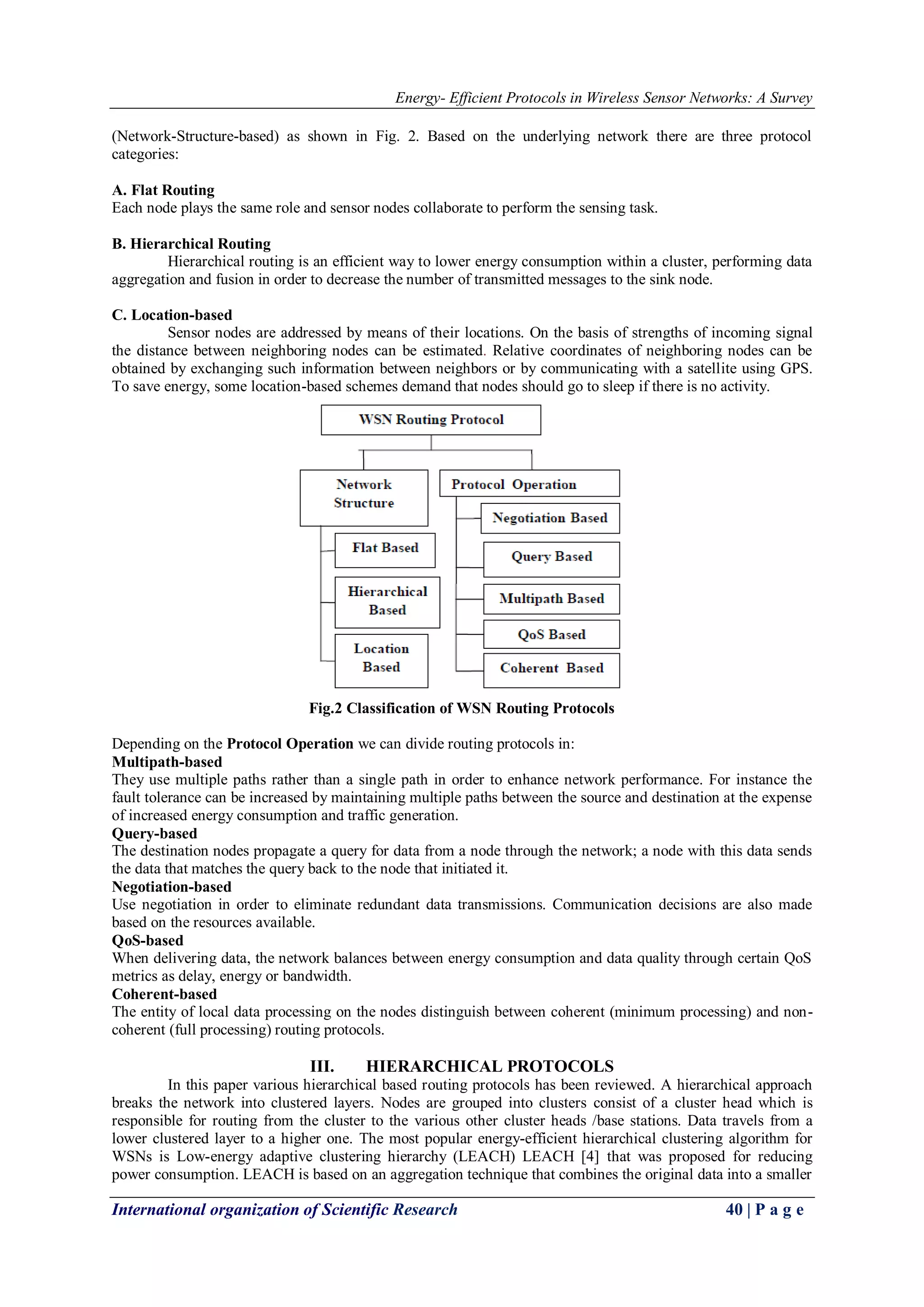 Energy- Efficient Protocols in Wireless Sensor Networks: A Survey
International organization of Scientific Research 40 | P a g e
(Network-Structure-based) as shown in Fig. 2. Based on the underlying network there are three protocol
categories:
A. Flat Routing
Each node plays the same role and sensor nodes collaborate to perform the sensing task.
B. Hierarchical Routing
Hierarchical routing is an efficient way to lower energy consumption within a cluster, performing data
aggregation and fusion in order to decrease the number of transmitted messages to the sink node.
C. Location-based
Sensor nodes are addressed by means of their locations. On the basis of strengths of incoming signal
the distance between neighboring nodes can be estimated. Relative coordinates of neighboring nodes can be
obtained by exchanging such information between neighbors or by communicating with a satellite using GPS.
To save energy, some location-based schemes demand that nodes should go to sleep if there is no activity.
Fig.2 Classification of WSN Routing Protocols
Depending on the Protocol Operation we can divide routing protocols in:
Multipath-based
They use multiple paths rather than a single path in order to enhance network performance. For instance the
fault tolerance can be increased by maintaining multiple paths between the source and destination at the expense
of increased energy consumption and traffic generation.
Query-based
The destination nodes propagate a query for data from a node through the network; a node with this data sends
the data that matches the query back to the node that initiated it.
Negotiation-based
Use negotiation in order to eliminate redundant data transmissions. Communication decisions are also made
based on the resources available.
QoS-based
When delivering data, the network balances between energy consumption and data quality through certain QoS
metrics as delay, energy or bandwidth.
Coherent-based
The entity of local data processing on the nodes distinguish between coherent (minimum processing) and non-
coherent (full processing) routing protocols.
III. HIERARCHICAL PROTOCOLS
In this paper various hierarchical based routing protocols has been reviewed. A hierarchical approach
breaks the network into clustered layers. Nodes are grouped into clusters consist of a cluster head which is
responsible for routing from the cluster to the various other cluster heads /base stations. Data travels from a
lower clustered layer to a higher one. The most popular energy-efficient hierarchical clustering algorithm for
WSNs is Low-energy adaptive clustering hierarchy (LEACH) LEACH [4] that was proposed for reducing
power consumption. LEACH is based on an aggregation technique that combines the original data into a smaller
 