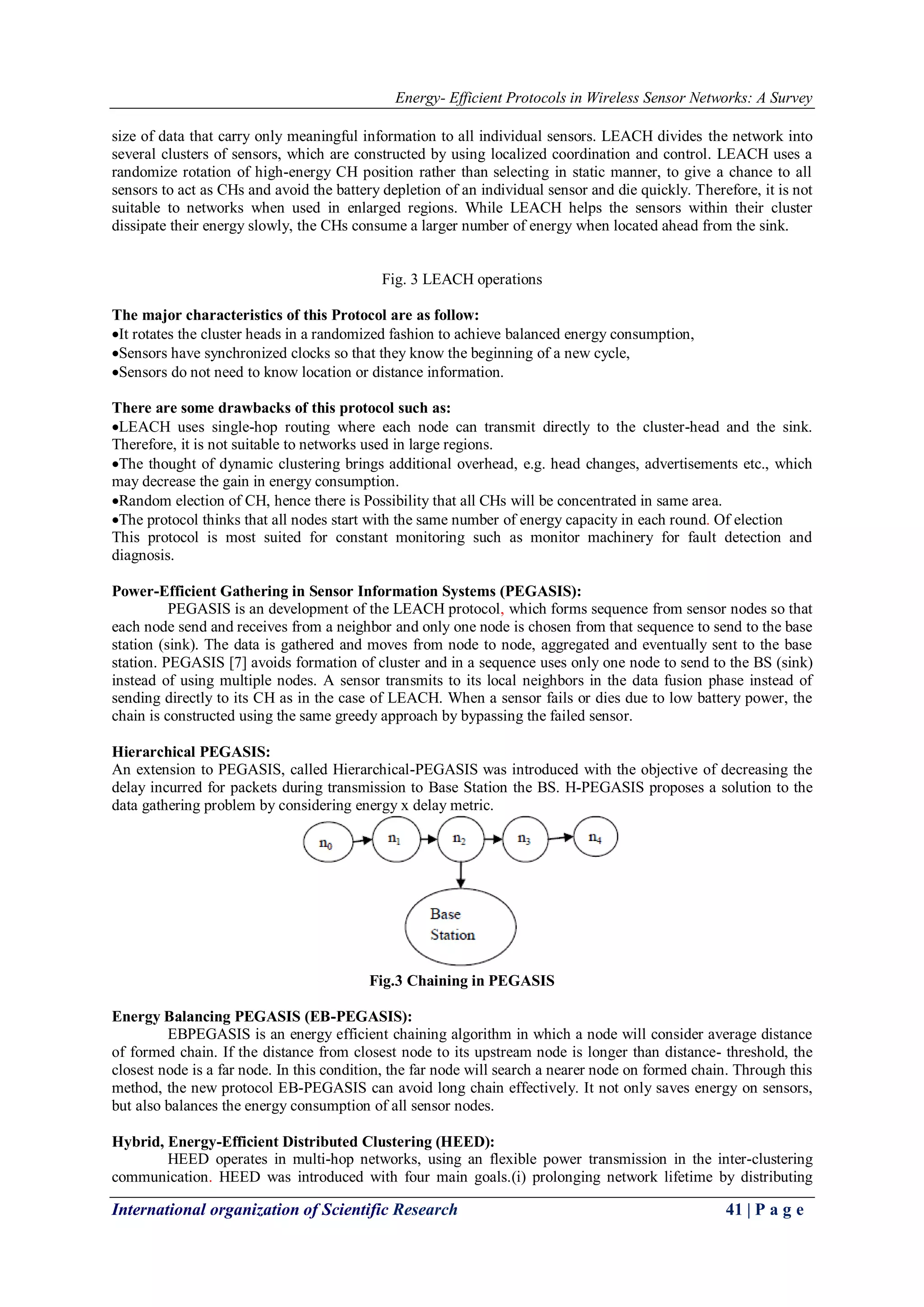 Energy- Efficient Protocols in Wireless Sensor Networks: A Survey
International organization of Scientific Research 41 | P a g e
size of data that carry only meaningful information to all individual sensors. LEACH divides the network into
several clusters of sensors, which are constructed by using localized coordination and control. LEACH uses a
randomize rotation of high-energy CH position rather than selecting in static manner, to give a chance to all
sensors to act as CHs and avoid the battery depletion of an individual sensor and die quickly. Therefore, it is not
suitable to networks when used in enlarged regions. While LEACH helps the sensors within their cluster
dissipate their energy slowly, the CHs consume a larger number of energy when located ahead from the sink.
Fig. 3 LEACH operations
The major characteristics of this Protocol are as follow:
It rotates the cluster heads in a randomized fashion to achieve balanced energy consumption,
Sensors have synchronized clocks so that they know the beginning of a new cycle,
Sensors do not need to know location or distance information.
There are some drawbacks of this protocol such as:
LEACH uses single-hop routing where each node can transmit directly to the cluster-head and the sink.
Therefore, it is not suitable to networks used in large regions.
The thought of dynamic clustering brings additional overhead, e.g. head changes, advertisements etc., which
may decrease the gain in energy consumption.
Random election of CH, hence there is Possibility that all CHs will be concentrated in same area.
The protocol thinks that all nodes start with the same number of energy capacity in each round. Of election
This protocol is most suited for constant monitoring such as monitor machinery for fault detection and
diagnosis.
Power-Efficient Gathering in Sensor Information Systems (PEGASIS):
PEGASIS is an development of the LEACH protocol, which forms sequence from sensor nodes so that
each node send and receives from a neighbor and only one node is chosen from that sequence to send to the base
station (sink). The data is gathered and moves from node to node, aggregated and eventually sent to the base
station. PEGASIS [7] avoids formation of cluster and in a sequence uses only one node to send to the BS (sink)
instead of using multiple nodes. A sensor transmits to its local neighbors in the data fusion phase instead of
sending directly to its CH as in the case of LEACH. When a sensor fails or dies due to low battery power, the
chain is constructed using the same greedy approach by bypassing the failed sensor.
Hierarchical PEGASIS:
An extension to PEGASIS, called Hierarchical-PEGASIS was introduced with the objective of decreasing the
delay incurred for packets during transmission to Base Station the BS. H-PEGASIS proposes a solution to the
data gathering problem by considering energy x delay metric.
Fig.3 Chaining in PEGASIS
Energy Balancing PEGASIS (EB-PEGASIS):
EBPEGASIS is an energy efficient chaining algorithm in which a node will consider average distance
of formed chain. If the distance from closest node to its upstream node is longer than distance- threshold, the
closest node is a far node. In this condition, the far node will search a nearer node on formed chain. Through this
method, the new protocol EB-PEGASIS can avoid long chain effectively. It not only saves energy on sensors,
but also balances the energy consumption of all sensor nodes.
Hybrid, Energy-Efficient Distributed Clustering (HEED):
HEED operates in multi-hop networks, using an flexible power transmission in the inter-clustering
communication. HEED was introduced with four main goals.(i) prolonging network lifetime by distributing
 