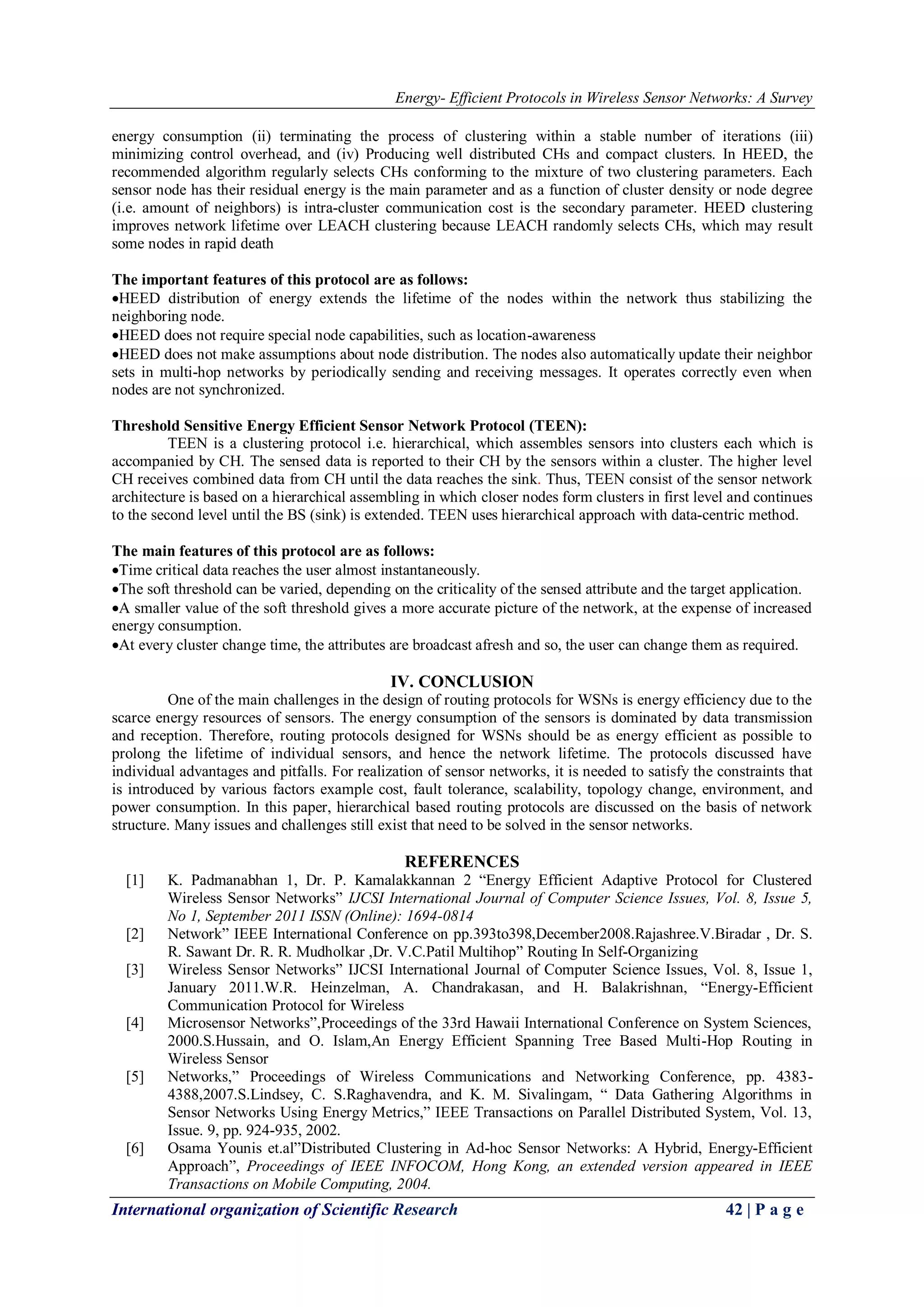 Energy- Efficient Protocols in Wireless Sensor Networks: A Survey
International organization of Scientific Research 42 | P a g e
energy consumption (ii) terminating the process of clustering within a stable number of iterations (iii)
minimizing control overhead, and (iv) Producing well distributed CHs and compact clusters. In HEED, the
recommended algorithm regularly selects CHs conforming to the mixture of two clustering parameters. Each
sensor node has their residual energy is the main parameter and as a function of cluster density or node degree
(i.e. amount of neighbors) is intra-cluster communication cost is the secondary parameter. HEED clustering
improves network lifetime over LEACH clustering because LEACH randomly selects CHs, which may result
some nodes in rapid death
The important features of this protocol are as follows:
HEED distribution of energy extends the lifetime of the nodes within the network thus stabilizing the
neighboring node.
HEED does not require special node capabilities, such as location-awareness
HEED does not make assumptions about node distribution. The nodes also automatically update their neighbor
sets in multi-hop networks by periodically sending and receiving messages. It operates correctly even when
nodes are not synchronized.
Threshold Sensitive Energy Efficient Sensor Network Protocol (TEEN):
TEEN is a clustering protocol i.e. hierarchical, which assembles sensors into clusters each which is
accompanied by CH. The sensed data is reported to their CH by the sensors within a cluster. The higher level
CH receives combined data from CH until the data reaches the sink. Thus, TEEN consist of the sensor network
architecture is based on a hierarchical assembling in which closer nodes form clusters in first level and continues
to the second level until the BS (sink) is extended. TEEN uses hierarchical approach with data-centric method.
The main features of this protocol are as follows:
Time critical data reaches the user almost instantaneously.
The soft threshold can be varied, depending on the criticality of the sensed attribute and the target application.
A smaller value of the soft threshold gives a more accurate picture of the network, at the expense of increased
energy consumption.
At every cluster change time, the attributes are broadcast afresh and so, the user can change them as required.
IV. CONCLUSION
One of the main challenges in the design of routing protocols for WSNs is energy efficiency due to the
scarce energy resources of sensors. The energy consumption of the sensors is dominated by data transmission
and reception. Therefore, routing protocols designed for WSNs should be as energy efficient as possible to
prolong the lifetime of individual sensors, and hence the network lifetime. The protocols discussed have
individual advantages and pitfalls. For realization of sensor networks, it is needed to satisfy the constraints that
is introduced by various factors example cost, fault tolerance, scalability, topology change, environment, and
power consumption. In this paper, hierarchical based routing protocols are discussed on the basis of network
structure. Many issues and challenges still exist that need to be solved in the sensor networks.
REFERENCES
[1] K. Padmanabhan 1, Dr. P. Kamalakkannan 2 “Energy Efficient Adaptive Protocol for Clustered
Wireless Sensor Networks” IJCSI International Journal of Computer Science Issues, Vol. 8, Issue 5,
No 1, September 2011 ISSN (Online): 1694-0814
[2] Network” IEEE International Conference on pp.393to398,December2008.Rajashree.V.Biradar , Dr. S.
R. Sawant Dr. R. R. Mudholkar ,Dr. V.C.Patil Multihop” Routing In Self-Organizing
[3] Wireless Sensor Networks” IJCSI International Journal of Computer Science Issues, Vol. 8, Issue 1,
January 2011.W.R. Heinzelman, A. Chandrakasan, and H. Balakrishnan, “Energy-Efficient
Communication Protocol for Wireless
[4] Microsensor Networks”,Proceedings of the 33rd Hawaii International Conference on System Sciences,
2000.S.Hussain, and O. Islam,An Energy Efficient Spanning Tree Based Multi-Hop Routing in
Wireless Sensor
[5] Networks,” Proceedings of Wireless Communications and Networking Conference, pp. 4383-
4388,2007.S.Lindsey, C. S.Raghavendra, and K. M. Sivalingam, “ Data Gathering Algorithms in
Sensor Networks Using Energy Metrics,” IEEE Transactions on Parallel Distributed System, Vol. 13,
Issue. 9, pp. 924-935, 2002.
[6] Osama Younis et.al”Distributed Clustering in Ad-hoc Sensor Networks: A Hybrid, Energy-Efficient
Approach”, Proceedings of IEEE INFOCOM, Hong Kong, an extended version appeared in IEEE
Transactions on Mobile Computing, 2004.
 