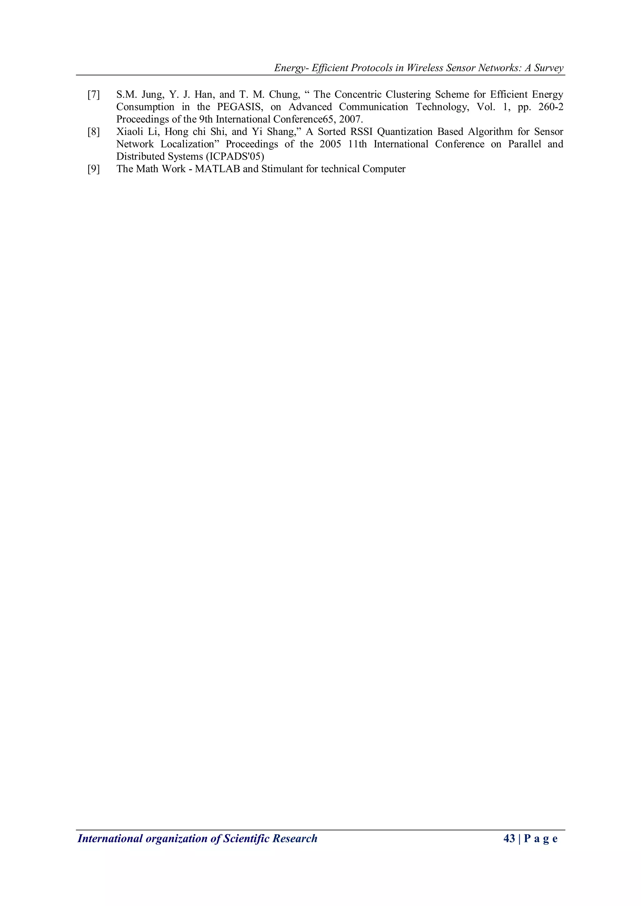 Energy- Efficient Protocols in Wireless Sensor Networks: A Survey
International organization of Scientific Research 43 | P a g e
[7] S.M. Jung, Y. J. Han, and T. M. Chung, “ The Concentric Clustering Scheme for Efficient Energy
Consumption in the PEGASIS, on Advanced Communication Technology, Vol. 1, pp. 260-2
Proceedings of the 9th International Conference65, 2007.
[8] Xiaoli Li, Hong chi Shi, and Yi Shang,” A Sorted RSSI Quantization Based Algorithm for Sensor
Network Localization” Proceedings of the 2005 11th International Conference on Parallel and
Distributed Systems (ICPADS'05)
[9] The Math Work - MATLAB and Stimulant for technical Computer
 