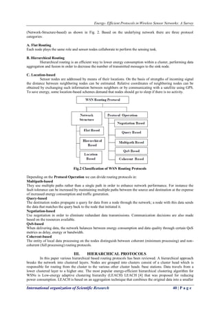 Energy- Efficient Protocols in Wireless Sensor Networks: A Survey
International organization of Scientific Research 40 | P a g e
(Network-Structure-based) as shown in Fig. 2. Based on the underlying network there are three protocol
categories:
A. Flat Routing
Each node plays the same role and sensor nodes collaborate to perform the sensing task.
B. Hierarchical Routing
Hierarchical routing is an efficient way to lower energy consumption within a cluster, performing data
aggregation and fusion in order to decrease the number of transmitted messages to the sink node.
C. Location-based
Sensor nodes are addressed by means of their locations. On the basis of strengths of incoming signal
the distance between neighboring nodes can be estimated. Relative coordinates of neighboring nodes can be
obtained by exchanging such information between neighbors or by communicating with a satellite using GPS.
To save energy, some location-based schemes demand that nodes should go to sleep if there is no activity.
Fig.2 Classification of WSN Routing Protocols
Depending on the Protocol Operation we can divide routing protocols in:
Multipath-based
They use multiple paths rather than a single path in order to enhance network performance. For instance the
fault tolerance can be increased by maintaining multiple paths between the source and destination at the expense
of increased energy consumption and traffic generation.
Query-based
The destination nodes propagate a query for data from a node through the network; a node with this data sends
the data that matches the query back to the node that initiated it.
Negotiation-based
Use negotiation in order to eliminate redundant data transmissions. Communication decisions are also made
based on the resources available.
QoS-based
When delivering data, the network balances between energy consumption and data quality through certain QoS
metrics as delay, energy or bandwidth.
Coherent-based
The entity of local data processing on the nodes distinguish between coherent (minimum processing) and non-
coherent (full processing) routing protocols.
III. HIERARCHICAL PROTOCOLS
In this paper various hierarchical based routing protocols has been reviewed. A hierarchical approach
breaks the network into clustered layers. Nodes are grouped into clusters consist of a cluster head which is
responsible for routing from the cluster to the various other cluster heads /base stations. Data travels from a
lower clustered layer to a higher one. The most popular energy-efficient hierarchical clustering algorithm for
WSNs is Low-energy adaptive clustering hierarchy (LEACH) LEACH [4] that was proposed for reducing
power consumption. LEACH is based on an aggregation technique that combines the original data into a smaller
 