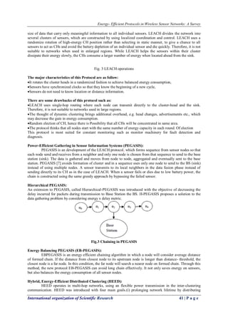 Energy- Efficient Protocols in Wireless Sensor Networks: A Survey
International organization of Scientific Research 41 | P a g e
size of data that carry only meaningful information to all individual sensors. LEACH divides the network into
several clusters of sensors, which are constructed by using localized coordination and control. LEACH uses a
randomize rotation of high-energy CH position rather than selecting in static manner, to give a chance to all
sensors to act as CHs and avoid the battery depletion of an individual sensor and die quickly. Therefore, it is not
suitable to networks when used in enlarged regions. While LEACH helps the sensors within their cluster
dissipate their energy slowly, the CHs consume a larger number of energy when located ahead from the sink.
Fig. 3 LEACH operations
The major characteristics of this Protocol are as follow:
It rotates the cluster heads in a randomized fashion to achieve balanced energy consumption,
Sensors have synchronized clocks so that they know the beginning of a new cycle,
Sensors do not need to know location or distance information.
There are some drawbacks of this protocol such as:
LEACH uses single-hop routing where each node can transmit directly to the cluster-head and the sink.
Therefore, it is not suitable to networks used in large regions.
The thought of dynamic clustering brings additional overhead, e.g. head changes, advertisements etc., which
may decrease the gain in energy consumption.
Random election of CH, hence there is Possibility that all CHs will be concentrated in same area.
The protocol thinks that all nodes start with the same number of energy capacity in each round. Of election
This protocol is most suited for constant monitoring such as monitor machinery for fault detection and
diagnosis.
Power-Efficient Gathering in Sensor Information Systems (PEGASIS):
PEGASIS is an development of the LEACH protocol, which forms sequence from sensor nodes so that
each node send and receives from a neighbor and only one node is chosen from that sequence to send to the base
station (sink). The data is gathered and moves from node to node, aggregated and eventually sent to the base
station. PEGASIS [7] avoids formation of cluster and in a sequence uses only one node to send to the BS (sink)
instead of using multiple nodes. A sensor transmits to its local neighbors in the data fusion phase instead of
sending directly to its CH as in the case of LEACH. When a sensor fails or dies due to low battery power, the
chain is constructed using the same greedy approach by bypassing the failed sensor.
Hierarchical PEGASIS:
An extension to PEGASIS, called Hierarchical-PEGASIS was introduced with the objective of decreasing the
delay incurred for packets during transmission to Base Station the BS. H-PEGASIS proposes a solution to the
data gathering problem by considering energy x delay metric.
Fig.3 Chaining in PEGASIS
Energy Balancing PEGASIS (EB-PEGASIS):
EBPEGASIS is an energy efficient chaining algorithm in which a node will consider average distance
of formed chain. If the distance from closest node to its upstream node is longer than distance- threshold, the
closest node is a far node. In this condition, the far node will search a nearer node on formed chain. Through this
method, the new protocol EB-PEGASIS can avoid long chain effectively. It not only saves energy on sensors,
but also balances the energy consumption of all sensor nodes.
Hybrid, Energy-Efficient Distributed Clustering (HEED):
HEED operates in multi-hop networks, using an flexible power transmission in the inter-clustering
communication. HEED was introduced with four main goals.(i) prolonging network lifetime by distributing
 