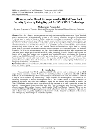 IOSR Journal of Electrical and Electronics Engineering (IOSR-JEEE)
e-ISSN: 2278-1676 Volume 4, Issue 6 (Mar. - Apr. 2013), PP 38-42
www.iosrjournals.org

    Microcontroller Based Reprogrammable Digital Door Lock
   Security System by Using Keypad & GSM/CDMA Technology
                                        Mohammad Amanullah
  (Lecturer, Department of Computer Science and Engineering, International Islamic University Chittagong.
                                              Bangladesh.

Abstract: Now a day’s Security has been a prime concern in the home or office management. Digital door lock
security system provides security and safety to house or office owners, belongings, assets from being damaged
by external agent or undesired strangers. We have used a new technology, incoming number verification system
which gives more protection for controlling & security system. As Conventional security system does not use
any password, there is a chance to hack or break the system. In this regard we used a desire mobile number
without verification which doesn’t allow the door to be opend.This system is composed of the microcontroller
based by using matrix keypad & GSM/CDMA network. The microcontroller based digital door lock security
system is an access control system that allows only authorized persons to access restricted area. The password
is stored in PROM so that we can change it any time. The system has a matrix keypad .When anyone enter the
code in the matrix keypad, microcontroller verify the codes. If that code is correct the device will operate and
the door will be open. But if someone enter wrong code a red signal will be shown which means that the entered
code is wrong.GSM/CDMA module can be used to operate the device, when anyone make a call from his mobile
the receiving device which is set in main circuitry will receive the call. If the call is from desired number then
operate the device and the door will be unlocked. An IPS circuit can be used for giving backup in case of
emergency when there is a power failure.
Keywords: DTMF encoder and decoder, Global System for Mobile Communication, Micro-Controller, Mobile
phone, and Matrix Keypad.

                                              I. Introduction
         Tones generated from DTMF keypad can identify what unit we want to control, as well as which
unique function we want to perform. A standard 4*4 matrix keyboard can be used support either DP or DTMF
modes.DTMF encoder technologies does not require any radiation or any laser beam, not harmful, no limitation
of range. It can be used from any distance using a simple telephone line or mobile phone. The UM91214B is a
single chip, silicon gate. It provides dialing pulse (DP). IC UM91214B is consists of telephone set which is
present in the remote place (Be your workspace) signal are sent through this telephone or mobile. For
GSM/CDMA based controlling system, press a button in the telephone set keypad, a connection is made that
generates a resultant signal of two tones at the same time. These two tones are taken from row frequency and
column frequency. The resultant frequency signal is called “Duel Tone Multiple Frequency “These tone are
identical and Unique.MT-8870 operating function include a band split filter that separates the high and low
tones of the received pair, and a digital decoder that verifies both the frequency and duration of the received
tones before passing the resulting 4-bit code to the output bus.




                                            www.iosrjournals.org                                        38 | Page
 