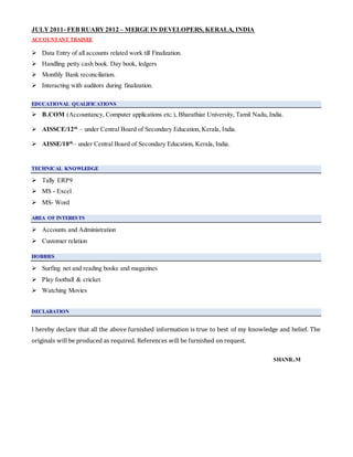 JULY2011- FEB RUARY 2012 – MERGE IN DEVELOPERS, KERALA, INDIA
ACCOUNTANT TRAINEE
 Data Entry of all accounts related work till Finalization.
 Handling petty cash book. Day book, ledgers
 Monthly Bank reconciliation.
 Interacting with auditors during finalization.
EDUCATIONAL QUALIFICATIONS
 B.COM (Accountancy, Computer applications etc.), Bharathiar University, Tamil Nadu, India.
 AISSCE/12th
– under Central Board of Secondary Education, Kerala, India.
 AISSE/10th
– under Central Board of Secondary Education, Kerala, India.
TECHNICAL KNOWLEDGE
 Tally ERP9
 MS - Excel
 MS- Word
AREA OF INTERESTS
 Accounts and Administration
 Customer relation
HOBBIES
 Surfing net and reading books and magazines
 Play football & cricket
 Watching Movies
DECLARATION
I hereby declare that all the above furnished information is true to best of my knowledge and belief. The
originals will be produced as required. References will be furnished on request.
SHANIL.M
 