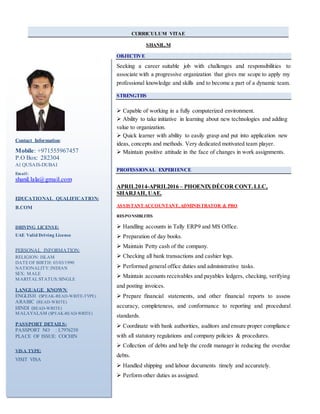 CURRICULUM VITAE
SHANIL.M
OBJECTIVE
Seeking a career suitable job with challenges and responsibilities to
associate with a progressive organization that gives me scope to apply my
professional knowledge and skills and to become a part of a dynamic team.
STRENGTHS
 Capable of working in a fully computerized environment.
 Ability to take initiative in learning about new technologies and adding
value to organization.
 Quick learner with ability to easily grasp and put into application new
ideas, concepts and methods. Very dedicated motivated team player.
 Maintain positive attitude in the face of changes in work assignments.
PROFESSIONAL EXPERIENCE
APRIL2014-APRIL2016 – PHOENIXDÉCOR CONT.LLC,
SHARJAH, UAE.
ASSISTANT ACCOUNTANT, ADMINISTRATOR & PRO
RESPONSIBLITES
 Handling accounts in Tally ERP9 and MS Office.
 Preparation of day books.
 Maintain Petty cash of the company.
 Checking all bank transactions and cashier logs.
 Performed general office duties and administrative tasks.
 Maintain accounts receivables and payables ledgers, checking, verifying
and posting invoices.
 Prepare financial statements, and other financial reports to assess
accuracy, completeness, and conformance to reporting and procedural
standards.
 Coordinate with bank authorities, auditors and ensure proper compliance
with all statutory regulations and company policies & procedures.
 Collection of debts and help the credit manager in reducing the overdue
debts.
 Handled shipping and labour documents timely and accurately.
 Perform other duties as assigned.
Contact Information:
Mobile: +971555967457
P.O Box: 282304
Al QUSAIS-DUBAI
Email:
shanil.lala@gmail.com
EDUCATIONAL QUALIFICATION:
B.COM
DRIVING LICENSE:
UAE Valid Driving License
PERSONAL INFORMATION:
RELIGION: ISLAM
DATEOF BIRTH: 03/03/1990
NATIONALITY:INDIAN
SEX: MALE
MARITALSTATUS:SINGLE
LANGUAGE KNOWN:
ENGLISH (SPEAK-READ-WRITE-TYPE)
ARABIC (READ-WRITE)
HINDI (READ-WRITE)
MALAYALAM (SPEAK-READ-WRITE)
PASSPORT DETAILS:
PASSPORT NO : L7976230
PLACE OF ISSUE: COCHIN
VISA TYPE:
VISIT VISA
 