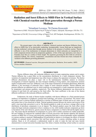 ISSN (e): 2250 – 3005 || Vol, 04 || Issue, 7 || July – 2014 ||
International Journal of Computational Engineering Research (IJCER)
www.ijceronline.com Open Access Journal Page 62
Radiation and Soret Effects to MHD Flow in Vertical Surface
with Chemical reaction and Heat generation through a Porous
Medium
1
Srinathuni Lavanya, 2
D Chenna Kesavaiah
1
Department of H&S, Narayana Engineering & Technical Campus, Jafarguda, Hayatnagar, R.R.Dist, T.S,
India.
2
Department of H & BS, Visvesvaraya College of Engg & Tech, MP Patelguda, Ibrahimpatnam, R.R.Dist, T.S,
India
I. INTRODUCTION
Thermo diffusion along with molecular diffusion occurs in many engineering systems and in nature.
Thermo diffusion has a great effect on the concentration distribution in a multi component mixture. The
variations of composition and temperature may either lessen or enhance the separation in mixtures. The thermo
diffusion phenomenon also plays a major role in the hydrodynamic instability analysis in mixtures,
investigations of mineral migration, the mass transport modeling in living matters, and composition variation
studies in hydrocarbon reservoirs. Diffusion is one of the major mechanisms of transport phenomena. Molecular
diffusion is the movement of molecules from a higher to lower chemical potential. Thermo diffusion and
pressure diffusion are additional ways in which molecules are transported in a multi component mixture driven
by temperature and pressure gradients, respectively. The thermo diffusion phenomenon was discovered by
Ludwig [1] and Soret [2], and named as the Soret effect. The Soret coefficient is the ratio of the thermo
diffusion coefficient to the molecular diffusion coefficient.
Furthermore, the study of thermo hyaline instability with thermo diffusion in a fluid saturated porous
medium is of importance in geophysics, ground water hydrology, soil science, oil extraction. The reason is that
the earth’s crust is a porous medium saturated by a mixture of different types of fluids such as oil, water, gases
and molten form of ores dissolved in fluids. Thermal gradients present between the interior and exterior of the
earth’s crust may help convection to set in. The thermal gradient in crude oil can have a strange effect on the
distribution of petroleum components in an oil deposit. The thermal gradient causes the Soret effect which
makes the larger molecule components to have a tendency to rise, while smaller molecule components go down
to the bottom of the well. However, gravity causes the heavy components in a fluid to fall and the lighter ones to
rise. This means that the distribution of components in a given well is neither consistent nor readily predictable.
Pal and Talukdar [3] analyzed the combined effect of mixed convection with thermal radiation and chemical
reaction on MHD flow of viscous and electrically conducting fluid past a vertical permeable surface embedded
in a porous medium is analyzed. Mukhopadhyay [4] performed an analysis to investigate the effects of thermal
radiation on unsteady mixed convection flow and heat transfer over a porous stretching surface in porous
medium. Hayat et al. [5] analyzed a mathematical model in order to study the heat and mass transfer
characteristics in mixed convection boundary layer flow about a linearly stretching vertical surface in a porous
ABSTRACT
The present paper is the effects of radiation, chemical reactions and thermo Diffusion (Soret
effect) to MHD flow of an electrically conducting, incompressible, viscous fluid past an impulsively
moving isothermal vertical plate through porous medium in the presence of uniform suction. Thermo
diffusion is one of the mechanisms in transport phenomena in which molecules are transported in a
multi component mixture driven by temperature gradients. A flow of this type represents a new class of
boundary layer flow at a surface of finite length. The equations governing the flow field are solved by
analytical method. The velocity, temperature, concentration and skin friction have been evaluated for
variation in the different governing parameters.
KEYWORDS: Chemical reaction, Heat generation/absorption, Radiation, Soret number, MHD,
Porous medium, Radiation
 