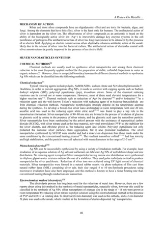 A Review On Metallic…
40
MECHANISM OF ACTION
Silver and most silver compounds have an oligodynamic effect and are toxic for bacteria, algae, and
fungi. Among the elements that have this effect, silver is the least toxic for humans. The antibacterial action of
silver is dependent on the silver ion. The effectiveness of silver compounds as an antiseptic is based on the
ability of the biologically active silver ion (Ag+) to irreversibly damage key enzyme systems in the cell
membranes of pathogens.The antibacterial action of silver has long been known to be enhanced by the presence
of an electric field. Applying an electric current across silver electrodes enhances antibiotic action at the anode,
likely due to the release of silver into the bacterial culture. The antibacterial action of electrodes coated with
silver nanostructures is greatly improved in the presence of an electric field.
SILVER NANOPARTICLES SYNTHESIS
CHEMICAL METHODS[2]
Chemical methods are usually used to synthesize silver nanoparticles and among them chemical
reduction is the most frequently applied method for the preparation of stable, colloidal dispersions in water or
organic solvents.2. However, there is no special boundary between the different chemical methods to synthesize
Ag NPs which can be classified into the following methods.
Chemical reduction[9]
Typical reducing agents include polyols, NaBH4,N2H4, sodium citrate and N,N-dimethyformamide.9
Doubtless, in order to prevent aggregation ofAg NPs, it needs to stabilize with capping agents such as Sodium
dodecyl sulphate (SDS), polyvinyl pyrrolidone (pvp), tri-sodium citrate. Some of the chemical reducing
reactions can be carried out at room temperature. However, most of them need elevated temperatures for a
higher reaction rate[11]
. Thermal methods such as reduction of Ag+ by dextrose[10]
and/or hydrazine [11]
as a
reduction agent and the well-known Tollen’s reduction with reducing agent of m-hydroxy banzaldehide are
from chemical reduction methods. Nanoparticle morphologies strongly depend on the temperature adopted
during the synthesis. To develop a flower-like silver nano architecture at room temperature with size 20 nm,
ascorbic acid was used as the reducing agent while citric acid[13,14]
was found to play a key role in the
nanostructure formation. Silver nanoparticles of 40–80 nm size are formed in the process of oxidation of glucose
to gluconic acid by amine in the presence of silver nitrate, and the gluconic acid caps the nanosilver particle.
Silver nanoparticles have been synthesized by the polyol process with the assistance of supercritical carbon
dioxide (SCCO2), with silver nitrate used as the base material, polyvinyl pyrrolidone (PVP) as the stabilizer for
the silver clusters, and ethylene glycol as the reducing agent and solvent. Polyvinyl pyrrolidone not only
protected the nanosize silver particles from aggregation, but it also promoted nucleation. The silver
nanoparticles synthesized by SCCO2 were smaller and had a more even dispersion than those made under the
same conditions by the conventional heating process[16]
. The resultant nanosilver colloid[17,18]
had low toxicity
and high stabilization, and the particles were all spherical with mean diameters in the range of 2–5 nm[21]
.
Photochemical method [23]
Ag NPs can be successfully synthesized by using a variety of irradiation methods. For example, laser
irradiation of an aqueous solution of Ag salt and surfactant can fabricate Ag NPs of well defined shape and size
distribution. No reducing agent is required.Silver nanoparticles having narrow size distribution were synthesized
in ethylene glycol–water mixtures without the use of a stabilizer. They used pulse radiolysis method to produce
nanoparticles by silver perchlorate. Reduction of silver ions was achieved using UV light instead of chemical
materials. Silver nanoparticles were formed in a natural rubber matrix via photo reduction of film cast from
natural rubber latex (NRL) containing silver salt; their size ranged 4 to 10 nm.Synthesis procedures using
microwave irradiation have also been employed, and this method is known to have a faster heating rate than
conventional heating through conduction and convection.
Electrochemical method (electrolysis)[23]
The electrolysis process has long been used for the reduction of metal ions. However, there are a few
reports about using this method in the synthesis of metal nanoparticles, especially silver, however this could be
classified in the synthesis of Ag NPs. silver nanospheres of average size in the range of ~11 nm were grown at
room temperature by reducing silver nitrate in polyol solution using the electrochemical method in the presence
of PVP and KNO3. A rotating disk Ti electrode (6 mm diameter) was used as the cathode, and a 2 cm diameter
Pt plate was used as the anode, which resulted in the formation of electro-deposited Ag° nanoparticles.
 