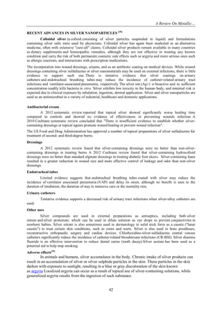 A Review On Metallic…
42
RECENT ADVANCES IN SILVER NANOPARTICLES [38]
Colloidal silver (a colloid consisting of silver particles suspended in liquid) and formulations
containing silver salts were used by physicians. Colloidal silver has again been marketed as an alternative
medicine, often with extensive "cure-all" claims. Colloidal silver products remain available in many countries
as dietary supplements and homeopathic remedies, although they are not effective in treating any known
condition and carry the risk of both permanent cosmetic side effects such as argyria and more serious ones such
as allergic reactions, and interactions with prescription medications.
The incorporation into wound dressings, creams, and as an antibiotic coating on medical devices. While wound
dressings containing silver sulfadiazine or silver nanomaterials may be used on external infections, there is little
evidence to support such use. There is tentative evidence that silver coatings on urinary
catheters and endotracheal breathing tubes may reduce the incidence of catheter-related urinary tract
infections and ventilator-associated pneumonia, respectively The silver ion (Ag+) is bioactive and in sufficient
concentration readily kills bacteria in vitro. Silver exhibits low toxicity in the human body, and minimal risk is
expected due to clinical exposure by inhalation, ingestion, dermal application. Silver and silver nanoparticles are
used as an antimicrobial in a variety of industrial, healthcare and domestic applications.
Antibacterial cream
A 2012 systematic review reported that topical silver showed significantly worse healing time
compared to controls and showed no evidence of effectiveness in preventing wounds infection. A
2010 Cochrane systematic review concluded that "There is insufficient evidence to establish whether silver-
containing dressings or topical agents promote wound healing or prevent wound infection".
The US Food and Drug Administration has approved a number of topical preparations of silver sulfadiazine for
treatment of second- and third-degree burns.
Dressings
A 2012 systematic review found that silver-containing dressings were no better than non-silver-
containing dressings in treating burns A 2012 Cochrane review found that silver-containing hydrocolloid
dressings were no better than standard alginate dressings in treating diabetic foot ulcers. Silver-containing foam
resulted in a greater reduction in wound size and more effective control of leakage and odor than non-silver
dressings.
Endotracheal tubes
Limited evidence suggests that endotracheal breathing tubes coated with silver may reduce the
incidence of ventilator associated pneumonia (VAP) and delay its onset, although no benefit is seen in the
duration of intubation, the duration of stay in intensive care or the mortality rate.
Urinary catheters
Tentative evidence supports a decreased risk of urinary tract infections when silver-alloy catheters are
used.
Other uses
Silver compounds are used in external preparations as antiseptics, including both silver
nitrate and silver proteinate, which can be used in dilute solution as eye drops to prevent conjunctivitis in
newborn babies. Silver nitrate is also sometimes used in dermatology in solid stick form as a caustic ("lunar
caustic") to treat certain skin conditions, such as corns and warts. Silver is also used in bone prostheses,
reconstructive orthopaedic surgery and cardiac devices. Chlorhexidine-silver-sulfadiazine central venous
catheters significantly reduce the incidence of catheter-related bloodstream infections (CR-BSI). Silver diamine
fluoride is an effective intervention to reduce dental caries (tooth decay).Silver acetate has been used as a
potential aid to help stop smoking.
Adverse effects[39]
In animals and humans, silver accumulates in the body. Chronic intake of silver products can
result in an accumulation of silver or silver sulphide particles in the skin. These particles in the skin
darken with exposure to sunlight, resulting in a blue or gray discoloration of the skin known
as argyria Localized argyria can occur as a result of topical use of silver-containing solutions, while
generalized argyria results from the ingestion of such substance.
 