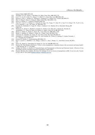 A Review On Metallic…
44
Instrum. Meth. B 263 (2007) 436.
[22]. Abu Bakar, N. H. H., Ismail, J., Abu Bakar, M., Mater. Chem. Phys. 104 (2007) 276.
[23]. Lim, P. Y., Liu, R. S., She, P. L., Hung, C. F., Shih, H. C., Chem. Phys. Lett. 420 (2006) 304.
[24]. Qiaoxin, Z., Hao, L., Xiaohui, W., Xiaoliang, S., Xinglong, D., J. Wuhan Univ. Technol. 24 (2009) 871.
[25]. Shia, X., Wang, S., Duan, X., Zhang, Q., Mater. Chem. Phys. 112 (2008) 1110.
[26]. Sawai, O., Oshima, Y., J. Supercrit. Fluid 47 (2008) 240.
[27]. Tien, D. C., Liao, C. Y., Huang, J. C., Tseng, K. H., Lung, J. K., Tsung, T. T., Kao, W. S., Tsai, T. H., Cheng, T. W., Yu, B. S., Lin,
H. M., Stobinski, L., Rev. Adv. Mater. Sci. 18 (2008) 750.
[28]. Kowshik, M., Deshmukh, N., Vogel, W., Urban, J., Kulkarni, S. K., Paknikar, M. K., Biotechnol. Bioeng. 28
(2002) 583.
[29]. Mukherjee, P., Ahmad, A., Mandal, D., Senapati, S., Sainkar, S. R., Khan, M. L., Ramani, R., Parischa, R.,
Ajayakumar, P. V., Alam, M., Sastry, M., Kumar, R., Angew. Chem. Int. Ed. 40 (2001) 3585.
[30]. Bansal, V., Poddar, P., Ahmad, A., Sastry, M., J. Am. Chem. Soc. 128 (2006) 11958.
[31]. Bansal, V., Rautaray, D., Ahmad, A., Sastry, M., J. Mater. Chem. 14 (2004) 3303.
[32]. Ankamwar, B., Chaudhary, M., Sastry, M., Syn. React. Inorg. Met. Nano 35 (2005) 26.
[33]. Armendariz, V., Herrera, I., Peralta-Videa, J. R., Jose-Yacaman, M., Troiani, H., Santiago, P., Gardea-Torresdey, J.
R., J. Nanopart. Res. 6 (2004) 377.
[34]. Gericke, M., Pinches, A., Hydrometallurgy 83 (2006) 132.
[35]. Roh, Y., Lauf, R. L., McMillan, A. D., Zhang, C., Rawn, C. J., Bai, J., Phelps, J. L., Solid State Commun. 8 (2001)
529.
[36]. Sastry, M., Ahmad, A., Islam Khan, M., Kumar, R., Curr. Sci. India 85 (2003) 162.
[37]. Panyala, NR, Pena-Mendez, EM, Havel, J: Silver or silver nanoparticles: a hazardous threat to the environment and human health?.
J. Appl. Biomed.. 6, 117–129 (2008)
[38]. Allsopp, M, Walters, A, Santillo, D: Nanotechnologies and Nanomaterials in Electrical and Electronic Goods: A Review of Uses
and Health Concerns, Greenpeace Research Laboratories, London (2007)
[39]. Hussain, SM, Hess, KL, Gearhart, JM, Geiss, KT, Schlager, JJ: In vitro toxicity of nanoparticles in BRL 3A rat liver cells. Toxicol.
In Vitro. 19, 975–983 (20s05).PubMed Abstract | Publisher Full Text
 