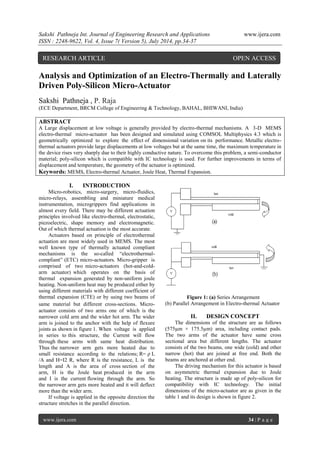 Sakshi Pathneja Int. Journal of Engineering Research and Applications www.ijera.com 
ISSN : 2248-9622, Vol. 4, Issue 7( Version 5), July 2014, pp.34-37 
www.ijera.com 34 | P a g e 
Analysis and Optimization of an Electro-Thermally and Laterally Driven Poly-Silicon Micro-Actuator Sakshi Pathneja , P. Raja (ECE Department, BRCM College of Engineering & Technology, BAHAL, BHIWANI, India) ABSTRACT A Large displacement at low voltage is generally provided by electro-thermal mechanisms. A 3-D MEMS electro-thermal micro-actuator has been designed and simulated using COMSOL Multiphysics 4.3 which is geometrically optimized to explore the effect of dimensional variation on its performance. Metallic electro- thermal actuators provide large displacements at low voltages but at the same time, the maximum temperature in the device rises very sharply due to their highly conductive nature. To overcome this problem, a semi-conductor material; poly-silicon which is compatible with IC technology is used. For further improvements in terms of displacement and temperature, the geometry of the actuator is optimized. Keywords: MEMS, Electro-thermal Actuator, Joule Heat, Thermal Expansion. 
I. INTRODUCTION 
Micro-robotics, micro-surgery, micro-fluidics, micro-relays, assembling and miniature medical instrumentation, microgrippers find applications in almost every field. There may be different actuation principles involved like electro-thermal, electrostatic, piezoelectric, shape memory and electromagnetic. Out of which thermal actuation is the most accurate. Actuators based on principle of electrothermal actuation are most widely used in MEMS. The most well known type of thermally actuated compliant mechanisms is the so-called “electrothermal- compliant” (ETC) micro-actuators. Micro-gripper is comprised of two micro-actuators (hot-and-cold- arm actuator) which operates on the basis of thermal expansion generated by non-uniform joule heating. Non-uniform heat may be produced either by using different materials with different coefficient of thermal expansion (CTE) or by using two beams of same material but different cross-sections. Micro- actuator consists of two arms one of which is the narrower cold arm and the wider hot arm. The wider arm is joined to the anchor with the help of flexure joints as shown in figure 1. When voltage is applied in series to this structure, the Current will flow through these arms with same heat distribution. Thus the narrower arm gets more heated due to small resistance according to the relations; R= ρ L /A and H=I2 R, where R is the resistance, L is the length and A is the area of cross section of the arm, H is the Joule heat produced in the arm and I is the current flowing through the arm. So the narrower arm gets more heated and it will deflect more than the wider arm. If voltage is applied in the opposite direction the structure stretches in the parallel direction. 
Figure 1: (a) Series Arrangement (b) Parallel Arrangement in Electro-thermal Actuator 
II. DESIGN CONCEPT 
The dimensions of the structure are as follows (575μm × 175.5μm) area, including contact pads. The two arms of the actuator have same cross sectional area but different lengths. The actuator consists of the two beams, one wide (cold) and other narrow (hot) that are joined at free end. Both the beams are anchored at other end. The driving mechanism for this actuator is based on asymmetric thermal expansion due to Joule heating. The structure is made up of poly-silicon for compatibility with IC technology. The initial dimensions of the micro-actuator are as given in the table 1 and its design is shown in figure 2. 
RESEARCH ARTICLE OPEN ACCESS  