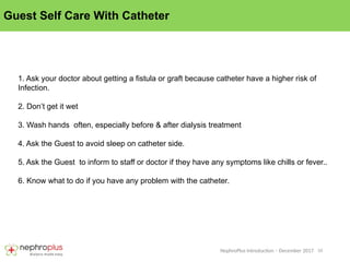 10
NephroPlus Introduction – December 2017
Guest Self Care With Catheter
1. Ask your doctor about getting a fistula or graft because catheter have a higher risk of
Infection.
2. Don’t get it wet
3. Wash hands often, especially before & after dialysis treatment
4. Ask the Guest to avoid sleep on catheter side.
5. Ask the Guest to inform to staff or doctor if they have any symptoms like chills or fever..
6. Know what to do if you have any problem with the catheter.
 
