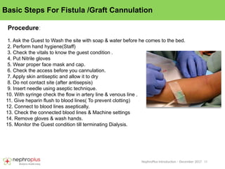 11
NephroPlus Introduction – December 2017
Basic Steps For Fistula /Graft Cannulation
Procedure:
1. Ask the Guest to Wash the site with soap & water before he comes to the bed.
2. Perform hand hygiene(Staff)
3. Check the vitals to know the guest condition .
4. Put Nitrile gloves
5. Wear proper face mask and cap.
6. Check the access before you cannulation.
7. Apply skin antiseptic and allow it to dry
8. Do not contact site (after antisepsis)
9. Insert needle using aseptic technique.
10. With syringe check the flow in artery line & venous line .
11. Give heparin flush to blood lines( To prevent clotting)
12. Connect to blood lines aseptically.
13. Check the connected blood lines & Machine settings
14. Remove gloves & wash hands.
15. Monitor the Guest condition till terminating Dialysis.
 