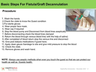 12
NephroPlus Introduction – December 2017
Basic Steps For Fistula/Graft Decannulation
1. Wash the hands
2.Check the vitals to know the Guest condition
3.Put sterile gloves
4. Wear proper face mask.
5. Wear cap if required
6. Stop the blood pump and Disconnect from blood lines aseptically
7. Before disconnecting check the blood lines clamped
8. Return the blood through venous blood line( with the help of saline)
9. After completed of blood return stop the venous line and disconnect
10. Give post dialysis medications if guest have.
11. Apply clean gauze /bandage to site and give mild pressure to stop the blood
12. Check the vitals
13. Remove gloves and wash hand.
NOTE: Always use aseptic methods when ever you touch the guest so that we can protect our
health as well as Guests health.
Procedure:
 