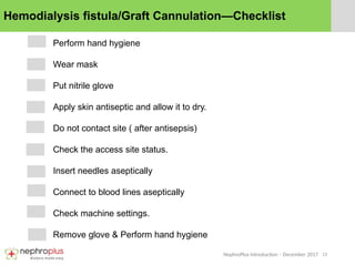13
NephroPlus Introduction – December 2017
Hemodialysis fistula/Graft Cannulation—Checklist
Perform hand hygiene
Wear mask
Put nitrile glove
Apply skin antiseptic and allow it to dry.
Do not contact site ( after antisepsis)
Check the access site status.
Insert needles aseptically
Connect to blood lines aseptically
Check machine settings.
Remove glove & Perform hand hygiene
 