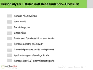14
NephroPlus Introduction – December 2017
Hemodialysis Fistula/Graft Decannulation-- Checklist
Perform hand hygiene
Wear mask
Put nitrile glove
Check vitals
Disconnect from blood lines aseptically
Remove needles aseptically
Give mild pressure to site to stop blood
Apply clean gauze/bandage to site
Remove glove & Perform hand hygiene
 