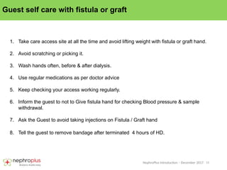 15
NephroPlus Introduction – December 2017
Guest self care with fistula or graft
1. Take care access site at all the time and avoid lifting weight with fistula or graft hand.
2. Avoid scratching or picking it.
3. Wash hands often, before & after dialysis.
4. Use regular medications as per doctor advice
5. Keep checking your access working regularly.
6. Inform the guest to not to Give fistula hand for checking Blood pressure & sample
withdrawal.
7. Ask the Guest to avoid taking injections on Fistula / Graft hand
8. Tell the guest to remove bandage after terminated 4 hours of HD.
 