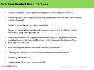 16
NephroPlus Introduction – December 2017
Infection Control Best Practices
• Make sure that all Guest receive necessary vaccines to prevent illness
• In Hemodialysis unit Guests are risk with bacterial infection & viral infections like
hepatitis B and C.
• Reduced immunity plays a role in infections
• Guests on dialysis have weakened immune systems and should get certain
vaccines to keep from getting sick
• Increase awareness for dialysis bloodstream infection ( presence & active
multiplication of organisms in blood) prevention through educational efforts.
• Safe injection practices
• Safe handling and decontamination of medical treatment.
• Cleaning and disinfection of equipment and environmental surface.
• Screening viral markers
• Use Personal Protective Equipment(PPE)
 