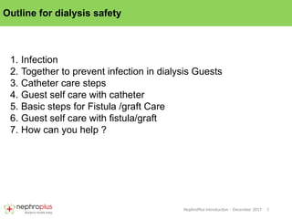 2
NephroPlus Introduction – December 2017
Outline for dialysis safety
1. Infection
2. Together to prevent infection in dialysis Guests
3. Catheter care steps
4. Guest self care with catheter
5. Basic steps for Fistula /graft Care
6. Guest self care with fistula/graft
7. How can you help ?
 