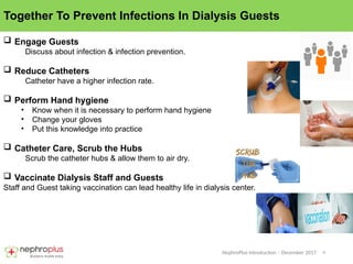 4
NephroPlus Introduction – December 2017
Together To Prevent Infections In Dialysis Guests
 Engage Guests
Discuss about infection & infection prevention.
 Reduce Catheters
Catheter have a higher infection rate.
 Perform Hand hygiene
• Know when it is necessary to perform hand hygiene
• Change your gloves
• Put this knowledge into practice
 Catheter Care, Scrub the Hubs
Scrub the catheter hubs & allow them to air dry.
 Vaccinate Dialysis Staff and Guests
Staff and Guest taking vaccination can lead healthy life in dialysis center.
 