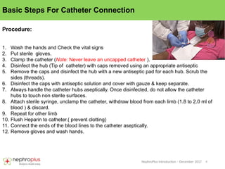 6
NephroPlus Introduction – December 2017
Basic Steps For Catheter Connection
Procedure:
1. Wash the hands and Check the vital signs
2. Put sterile gloves.
3. Clamp the catheter (Note: Never leave an uncapped catheter ).
4. Disinfect the hub (Tip of catheter) with caps removed using an appropriate antiseptic
5. Remove the caps and disinfect the hub with a new antiseptic pad for each hub. Scrub the
sides (threads).
6. Disinfect the caps with antiseptic solution and cover with gauze & keep separate.
7. Always handle the catheter hubs aseptically. Once disinfected, do not allow the catheter
hubs to touch non sterile surfaces.
8. Attach sterile syringe, unclamp the catheter, withdraw blood from each limb (1.8 to 2.0 ml of
blood ) & discard.
9. Repeat for other limb
10. Flush Heparin to catheter.( prevent clotting)
11. Connect the ends of the blood lines to the catheter aseptically.
12. Remove gloves and wash hands.
 
