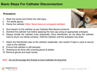 7
NephroPlus Introduction – December 2017
Basic Steps For Catheter Disconnection
Procedure:
1. Wash the hands and Check the vital signs .
2. Put sterile gloves.
3. Clamp the catheter (Note: Never leave an uncapped catheter).
4. Give heparin to the catheter as per Catheter Manufacture protocol.
5. Disinfect the catheter hub before applying the new cap using an appropriate antiseptic
6. Always handle the catheter hubs aseptically. Once disinfected, do not allow the catheter
hubs to touch non sterile surfaces. Hold the catheter until the antiseptic has dried.
7. Attach the Disinfected caps to the catheter aseptically. Use caution if tape is used to secure
caps to the catheter
8. Ensure that catheter is still clamped.
9. Dressing to be done with covering gauze & plaster.
10. Remove gloves and wash hands.
Note : Do not Encourage the Guests to have Catheter for long time
 
